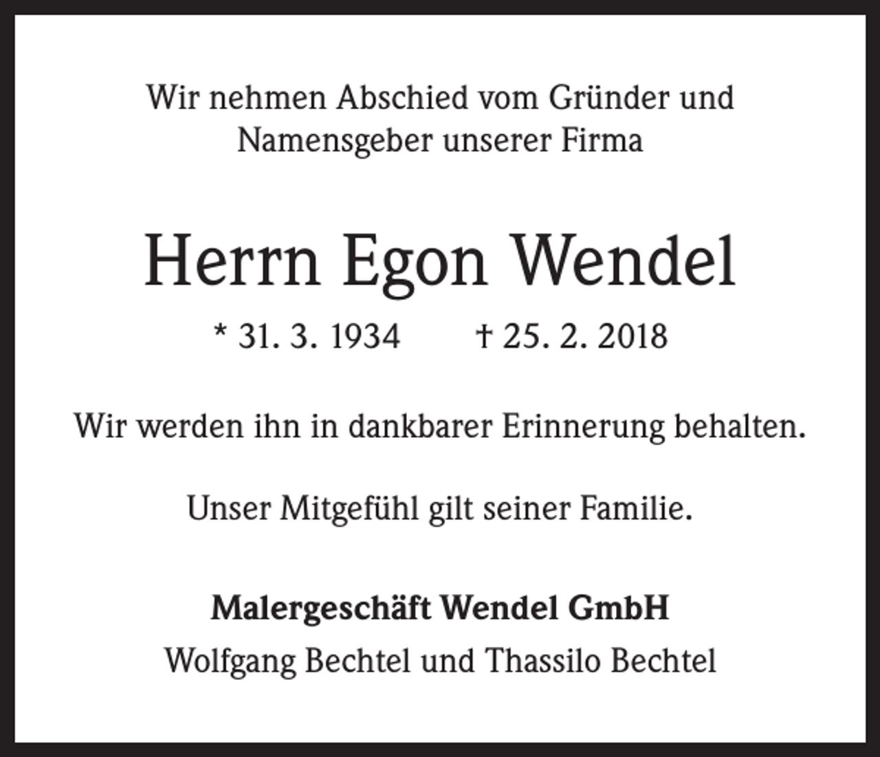 <p>Wir nehmen Abschied vom Gründer und<br />Namensgeber unserer Firma</p><p>Herrn Egon Wendel<br />* 31. 3. 1934 † 25. 2. 2018<br />Wir werden ihn in dankbarer Erinnerung behalten.<br />Unser Mitgefühl gilt seiner Familie.<br />Malergeschäft Wendel GmbH<br />Wolfgang Bechtel und Thassilo Bechtel</p>