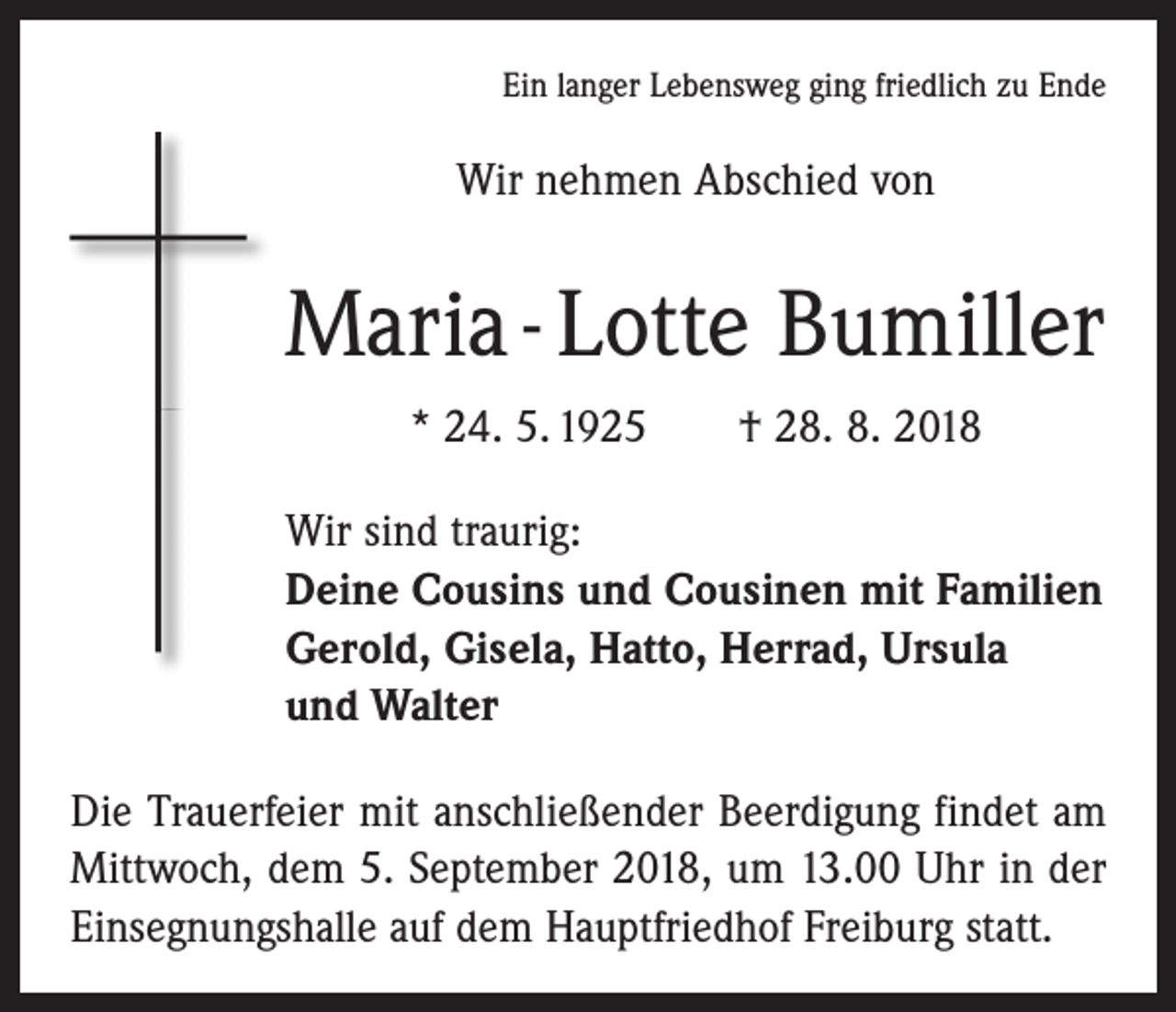 <p>Ein langer Lebensweg ging friedlich zu Ende</p><p>Wir nehmen Abschied von</p><p>Maria - Lotte Bumiller<br />* 24. 5. 1925 † 28. 8. 2018<br />Wir sind traurig:<br />Deine Cousins und Cousinen mit Familien<br />Gerold, Gisela, Hatto, Herrad, Ursula<br />und Walter<br />Die Trauerfeier mit anschließender Beerdigung findet am<br />Mittwoch, dem 5. September 2018, um 13.00 Uhr in der<br />Einsegnungshalle auf dem Hauptfriedhof Freiburg statt.</p>