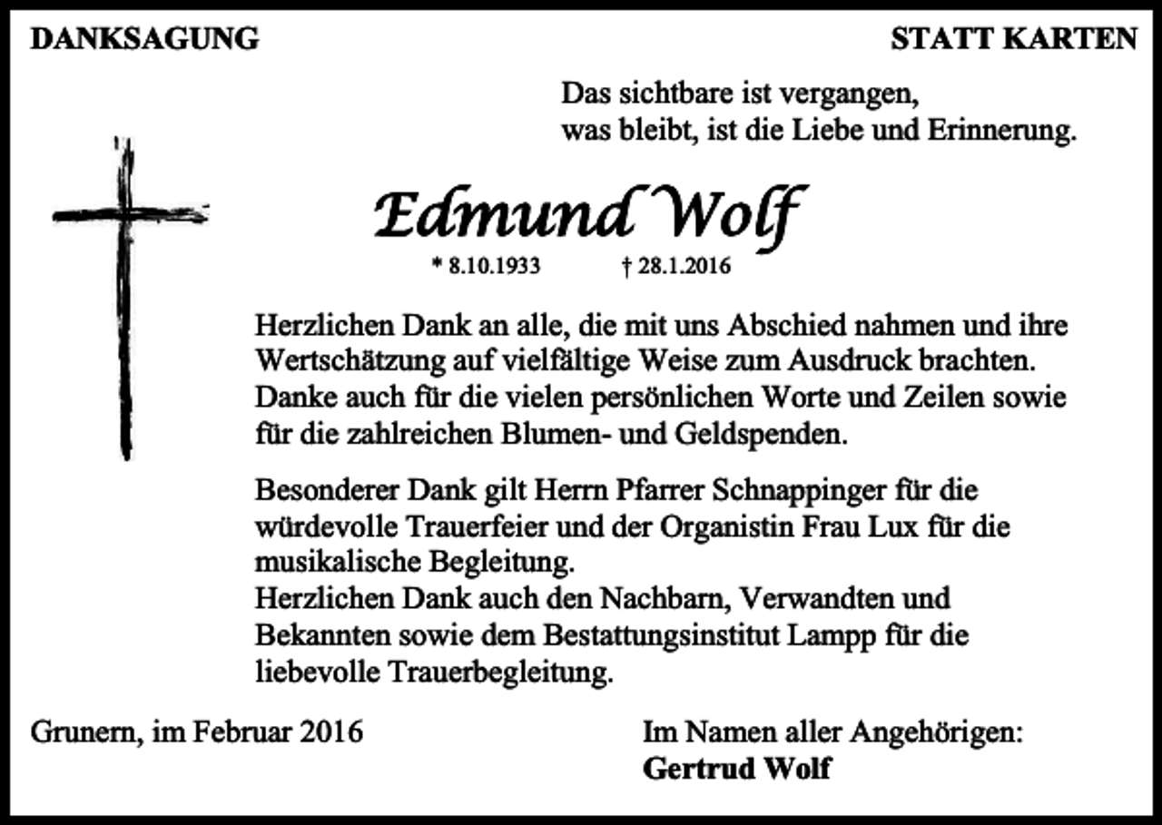 <p>DANKSAGUNG</p><p>STATT KARTEN<br />Das sichtbare ist vergangen,<br />was bleibt, ist die Liebe und Erinnerung.</p><p>Edmund Wolf<br />* 8.10.1933</p><p>† 28.1.2016</p><p>Herzlichen Dank an alle, die mit uns Abschied nahmen und ihre<br />Wertschätzung auf vielfältige Weise zum Ausdruck brachten.<br />Danke auch für die vielen persönlichen Worte und Zeilen sowie<br />für die zahlreichen Blumen- und Geldspenden.<br />Besonderer Dank gilt Herrn Pfarrer Schnappinger für die<br />würdevolle Trauerfeier und der Organistin Frau Lux für die<br />musikalische Begleitung.<br />Herzlichen Dank auch den Nachbarn, Verwandten und<br />Bekannten sowie dem Bestattungsinstitut Lampp für die<br />liebevolle Trauerbegleitung.<br />Grunern, im Februar 2016</p><p>Im Namen aller Angehörigen:<br />Gertrud Wolf</p>