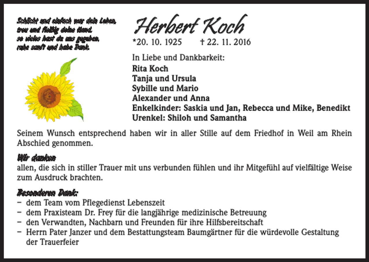 <p>Schlicht und einfach war dein Leben,<br />treu und fleißig deine Hand,<br />so vieles hast du uns gegeben,<br />ruhe sanft und habe Dank.</p><p>Herbert Koch</p><p>*20. 10. 1925 † 22. 11. 2016<br />In Liebe und Dankbarkeit:<br />Rita Koch<br />Tanja und Ursula<br />Sybille und Mario<br />Alexander und Anna<br />Enkelkinder: Saskia und Jan, Rebecca und Mike, Benedikt<br />Urenkel: Shiloh und Samantha</p><p>Seinem Wunsch entsprechend haben wir in aller Stille auf dem Friedhof in Weil am Rhein<br />Abschied genommen.</p><p>Wir danken</p><p>allen, die sich in stiller Trauer mit uns verbunden fühlen und ihr Mitgefühl auf vielfältige Weise<br />zum Ausdruck brachten.</p><p>Besonderen Dank:</p><p>– dem Team vom Pflegedienst Lebenszeit<br />– dem Praxisteam Dr. Frey für die langjährige medizinische Betreuung<br />– den Verwandten, Nachbarn und Freunden für ihre Hilfsbereitschaft<br />– Herrn Pater Janzer und dem Bestattungsteam Baumgärtner für die würdevolle Gestaltung<br />der Trauerfeier</p>