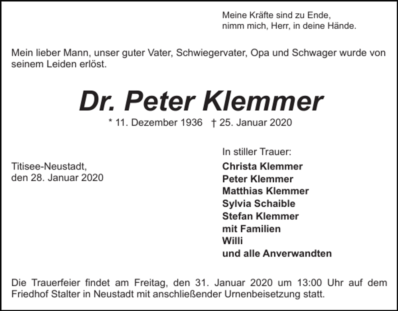 <p>Meine Kräfte sind zu Ende,<br />nimm mich, Herr, in deine Hände.</p><p>Mein lieber Mann, unser guter Vater, Schwiegervater, Opa und Schwager wurde von<br />seinem Leiden erlöst.</p><p>Dr. Peter Klemmer<br />* 11. Dezember 1936 † 25. Januar 2020</p><p>Titisee-Neustadt,<br />den 28. Januar 2020</p><p>In stiller Trauer:<br />Christa Klemmer<br />Peter Klemmer<br />Matthias Klemmer<br />Sylvia Schaible<br />Stefan Klemmer<br />mit Familien<br />Willi<br />und alle Anverwandten</p><p>Die Trauerfeier findet am Freitag, den 31. Januar 2020 um 13:00 Uhr auf dem<br />Friedhof Stalter in Neustadt mit anschließender Urnenbeisetzung statt.</p>