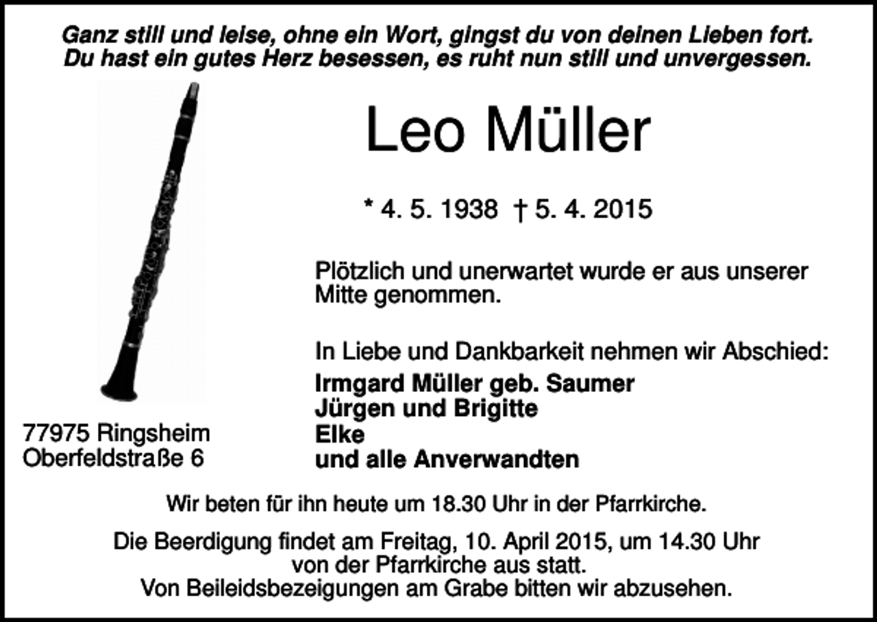 <p>Ganz still und leise, ohne ein Wort, gingst du von deinen Lieben fort.<br />Du hast ein gutes Herz besessen, es ruht nun still und unvergessen.</p><p>Leo Müller<br />* 4. 5. 1938 † 5. 4. 2015<br />Plötzlich und unerwartet wurde er aus unserer<br />Mitte genommen.</p><p>77975 Ringsheim<br />Oberfeldstraße 6</p><p>In Liebe und Dankbarkeit nehmen wir Abschied:<br />Irmgard Müller geb. Saumer<br />Jürgen und Brigitte<br />Elke<br />und alle Anverwandten</p><p>Wir beten für ihn heute um 18.30 Uhr in der Pfarrkirche.</p><p>Die Beerdigung findet am Freitag, 10. April 2015, um 14.30 Uhr<br />von der Pfarrkirche aus statt.<br />Von Beileidsbezeigungen am Grabe bitten wir abzusehen.</p>