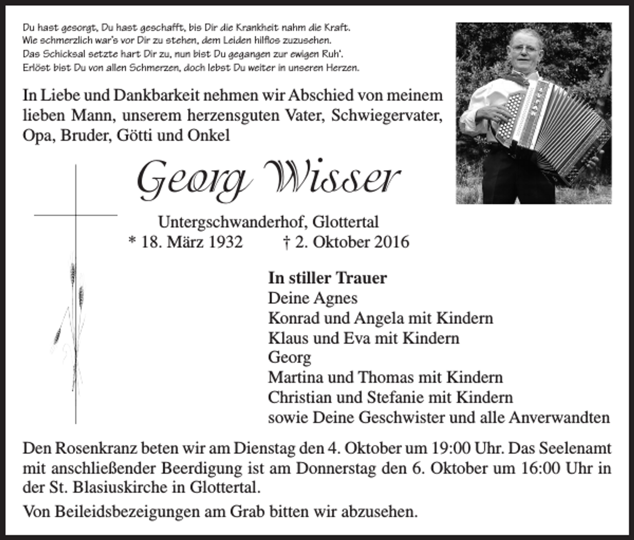 <p>Du hast gesorgt, Du hast geschafft, bis Dir die Krankheit nahm die Kraft.<br />Wie schmerzlich war’s vor Dir zu stehen, dem Leiden hilflos zuzusehen.<br />Das Schicksal setzte hart Dir zu, nun bist Du gegangen zur ewigen Ruh‘.<br />Erlöst bist Du von allen Schmerzen, doch lebst Du weiter in unseren Herzen.</p><p>In Liebe und Dankbarkeit nehmen wir Abschied von meinem<br />lieben Mann, unserem herzensguten Vater, Schwiegervater,<br />Opa, Bruder, Götti und Onkel</p><p>Georg Wisser<br />Untergschwanderhof, Glottertal<br />* 18. März 1932<br />† 2. Oktober 2016<br />In stiller Trauer<br />Deine Agnes<br />Konrad und Angela mit Kindern<br />Klaus und Eva mit Kindern<br />Georg<br />Martina und Thomas mit Kindern<br />Christian und Stefanie mit Kindern<br />sowie Deine Geschwister und alle Anverwandten<br />Den Rosenkranz beten wir am Dienstag den 4. Oktober um 19:00 Uhr. Das Seelenamt<br />mit anschließender Beerdigung ist am Donnerstag den 6. Oktober um 16:00 Uhr in<br />der St. Blasiuskirche in Glottertal.<br />Von Beileidsbezeigungen am Grab bitten wir abzusehen.</p>