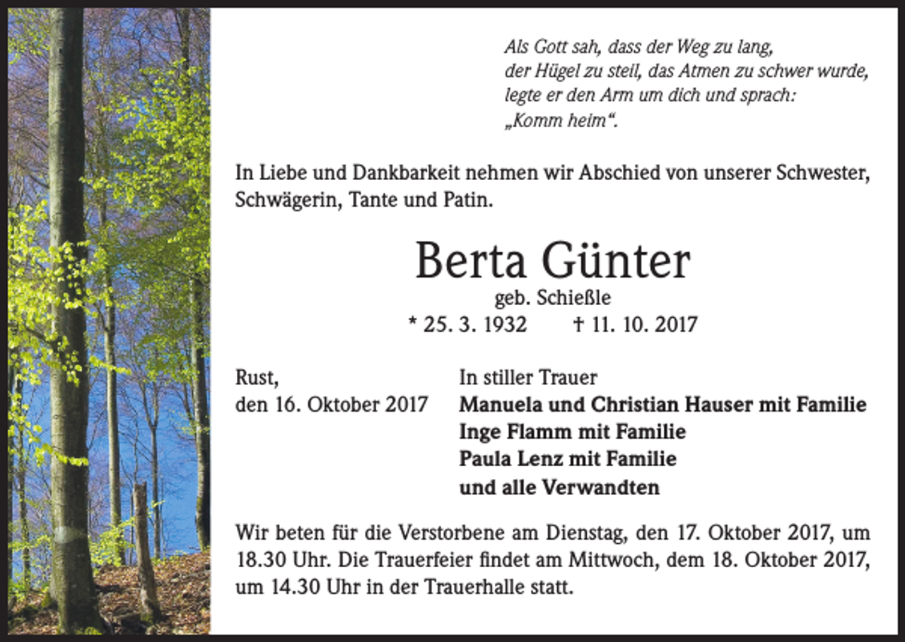 <p>Als Gott sah, dass der Weg zu lang,<br />der Hügel zu steil, das Atmen zu schwer wurde,<br />legte er den Arm um dich und sprach:<br />„Komm heim“.</p><p>In Liebe und Dankbarkeit nehmen wir Abschied von unserer Schwester,<br />Schwägerin, Tante und Patin.</p><p>Berta<br />Günter<br />geb. Schießle<br />* 25. 3. 1932<br />Rust,<br />den 16. Oktober 2017</p><p>† 11. 10. 2017</p><p>In stiller Trauer<br />Manuela und Christian Hauser mit Familie<br />Inge Flamm mit Familie<br />Paula Lenz mit Familie<br />und alle Verwandten</p><p>Wir beten für die Verstorbene am Dienstag, den 17. Oktober 2017, um<br />18.30 Uhr. Die Trauerfeier findet am Mittwoch, dem 18. Oktober 2017,<br />um 14.30 Uhr in der Trauerhalle statt.</p>