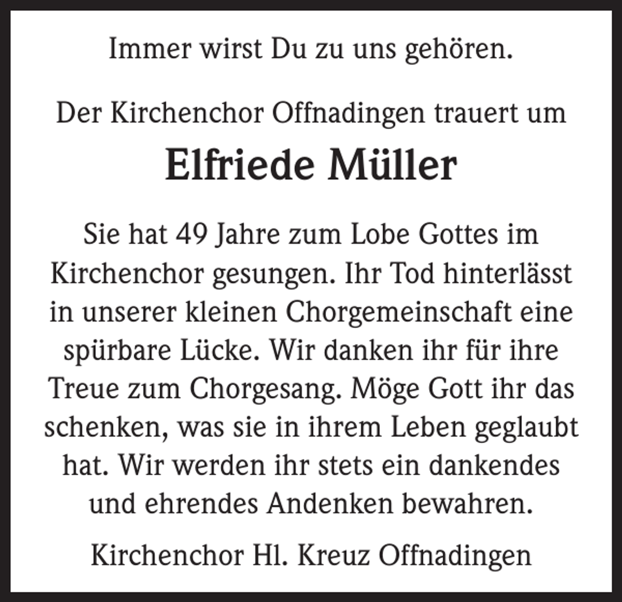 <p>Immer wirst Du zu uns gehören.<br />Der Kirchenchor Offnadingen trauert um</p><p>Elfriede Müller<br />Sie hat 49 Jahre zum Lobe Gottes im<br />Kirchen­chor gesungen. Ihr Tod hinterlässt<br />in unserer kleinen Chorgemeinschaft eine<br />spürbare Lücke. Wir danken ihr für ihre<br />Treue zum Chorgesang. Möge Gott ihr das<br />schenken, was sie in ihrem Leben geglaubt<br />hat. Wir werden ihr stets ein dankendes<br />und ehrendes Andenken bewahren.<br />Kirchenchor Hl. Kreuz Offnadingen</p>