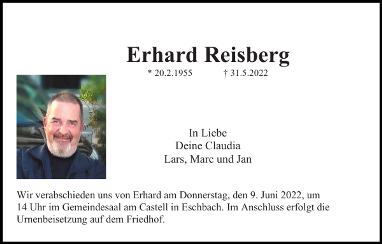 <p>Erhard Reisberg<br />* 20.2.1955</p><p>† 31.5.2022</p><p>In Liebe<br />Deine Claudia<br />Lars, Marc und Jan<br />Wir verabschieden uns von Erhard am Donnerstag, den 9. Juni 2022, um<br />14 Uhr im Gemeindesaal am Castell in Eschbach. Im Anschluss erfolgt die<br />Urnenbeisetzung auf dem Friedhof.</p>