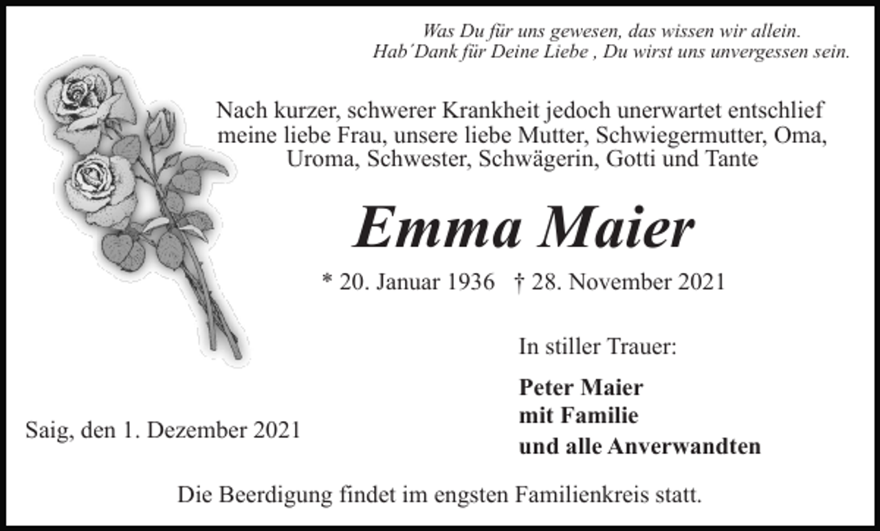 <p>Was Du für uns gewesen, das wissen wir allein.<br />Hab´Dank für Deine Liebe , Du wirst uns unvergessen sein.</p><p>Nach kurzer, schwerer Krankheit jedoch unerwartet entschlief<br />meine liebe Frau, unsere liebe Mutter, Schwiegermutter, Oma,<br />Uroma, Schwester, Schwägerin, Gotti und Tante</p><p>Emma Maier<br />* 20. Januar 1936 † 28. November 2021<br />In stiller Trauer:</p><p>Saig, den 1. Dezember 2021</p><p>Peter Maier<br />mit Familie<br />und alle Anverwandten</p><p>Die Beerdigung findet im engsten Familienkreis statt.</p>