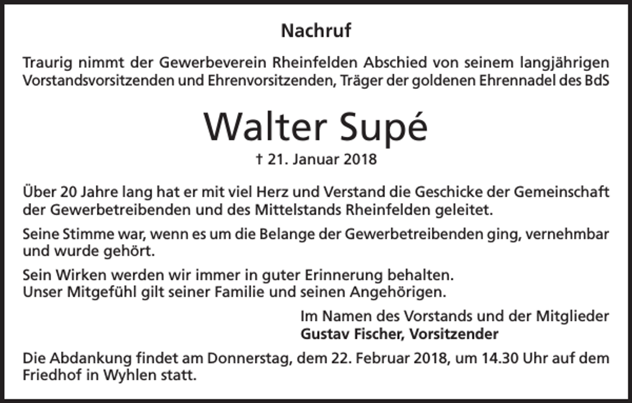 <p>Nachruf<br />Traurig nimmt der Gewerbeverein Rheinfelden Abschied von seinem langjährigen<br />Vorstandsvorsitzenden und Ehrenvorsitzenden, Träger der goldenen Ehrennadel des BdS</p><p>Walter Supé<br />† 21. Januar 2018<br />Über 20 Jahre lang hat er mit viel Herz und Verstand die Geschicke der Gemeinschaft<br />der Gewerbetreibenden und des Mittelstands Rheinfelden geleitet.<br />Seine Stimme war, wenn es um die Belange der Gewerbetreibenden ging, vernehmbar<br />und wurde gehört.<br />Sein Wirken werden wir immer in guter Erinnerung behalten.<br />Unser Mitgefühl gilt seiner Familie und seinen Angehörigen.<br />Im Namen des Vorstands und der Mitglieder<br />Gustav Fischer, Vorsitzender<br />Die Abdankung findet am Donnerstag, dem 22. Februar 2018, um 14.30 Uhr auf dem<br />Friedhof in Wyhlen statt.</p>