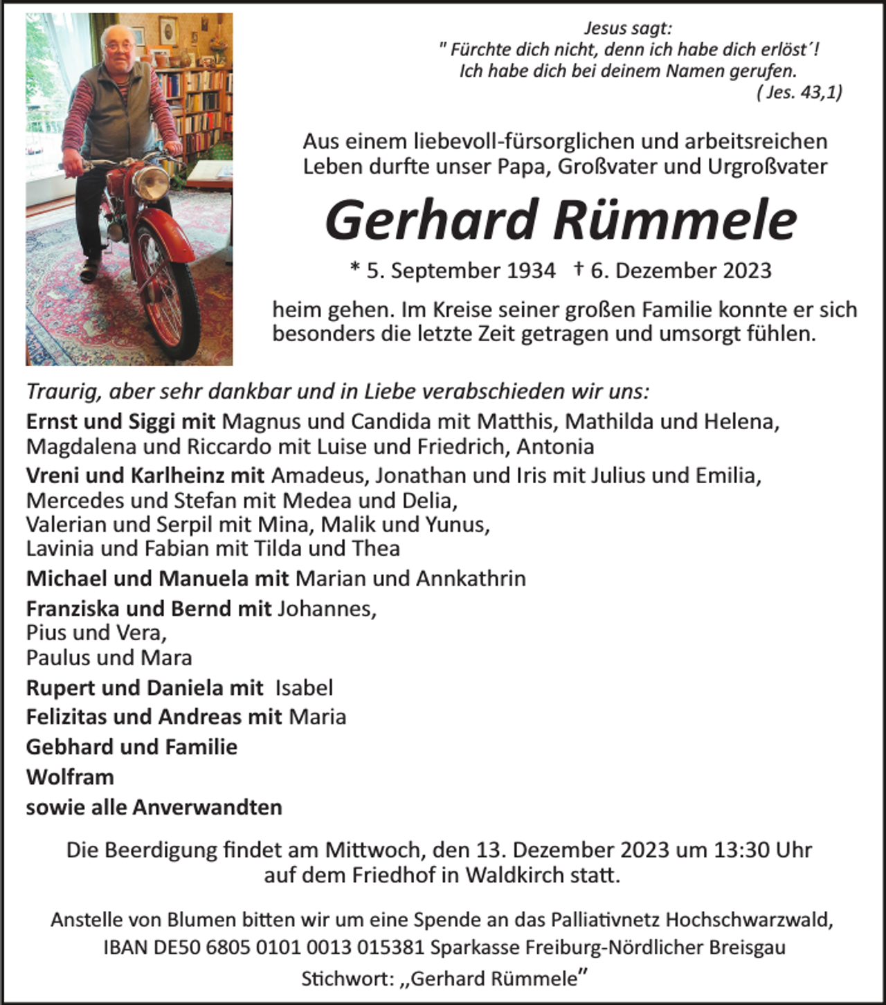 <p>Jesus sagt:<br />" Fürchte dich nicht, denn ich habe dich erlöst´!<br />Ich habe dich bei deinem Namen gerufen.<br />( Jes. 43,1)</p><p>Aus einem liebevoll­fürsorglichen und arbeitsreichen<br />Leben durfte unser Papa, Großvater und Urgroßvater</p><p>Gerhard Rümmele<br />* 5. September 1934 † 6. Dezember 2023<br />heim gehen. Im Kreise seiner großen Familie konnte er sich<br />besonders die letzte Zeit getragen und umsorgt fühlen.<br />Traurig, aber sehr dankbar und in Liebe verabschieden wir uns:<br />Ernst und Siggi mit Magnus und Candida mit Matthis, Mathilda und Helena,<br />Magdalena und Riccardo mit Luise und Friedrich, Antonia<br />Vreni und Karlheinz mit Amadeus, Jonathan und Iris mit Julius und Emilia,<br />Mercedes und Stefan mit Medea und Delia,<br />Valerian und Serpil mit Mina, Malik und Yunus,<br />Lavinia und Fabian mit Tilda und Thea<br />Michael und Manuela mit Marian und Annkathrin<br />Franziska und Bernd mit Johannes,<br />Pius und Vera,<br />Paulus und Mara<br />Rupert und Daniela mit Isabel<br />Felizitas und Andreas mit Maria<br />Gebhard und Familie<br />Wolfram<br />sowie alle Anverwandten<br />Die Beerdigung ﬁndet am Mittwoch, den 13. Dezember 2023 um 13:30 Uhr<br />auf dem Friedhof in Waldkirch statt.<br />Anstelle von Blumen bitten wir um eine Spende an das Palliativnetz Hochschwarzwald,<br />IBAN DE50 6805 0101 0013 015381 Sparkasse Freiburg­Nördlicher Breisgau<br />Stichwort: ,,Gerhard Rümmeleʺ</p>