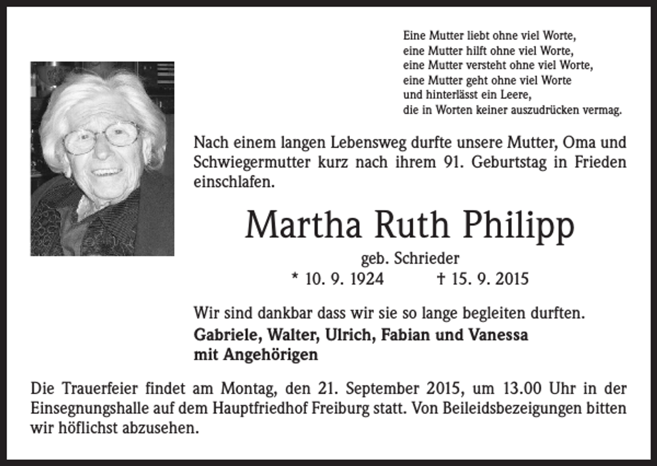 <p>Eine Mutter liebt ohne viel Worte,<br />eine Mutter hilft ohne viel Worte,<br />eine Mutter versteht ohne viel Worte,<br />eine Mutter geht ohne viel Worte<br />und hinterlässt ein Leere,<br />die in Worten keiner auszudrücken vermag.</p><p>Nach einem langen Lebensweg durfte unsere Mutter, Oma und<br />Schwieger­mutter kurz nach ihrem 91. Geburtstag in Frieden<br />einschlafen.</p><p>Martha Ruth Philipp<br />geb. Schrieder<br />* 10. 9. 1924 † 15. 9. 2015</p><p>Wir sind dankbar dass wir sie so lange begleiten durften.<br />Gabriele, Walter, Ulrich, Fabian und Vanessa<br />mit Angehörigen<br />Die Trauerfeier findet am Montag, den 21. September 2015, um 13.00 Uhr in der<br />­Einsegnungshalle auf dem Hauptfriedhof Freiburg statt. Von Beileidsbezeigungen bitten<br />wir höflichst abzusehen.</p>