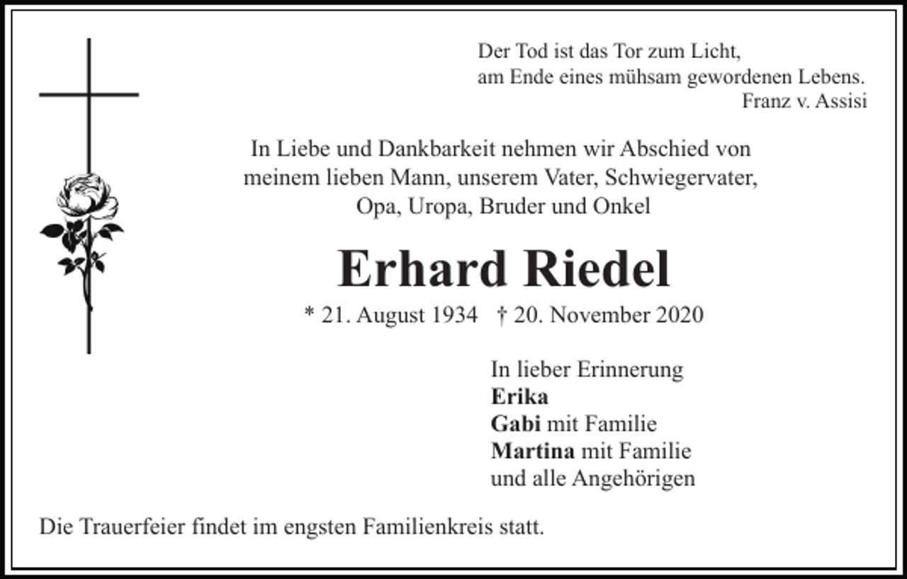 <p>Der Tod ist das Tor zum Licht,<br />am Ende eines mühsam gewordenen Lebens.<br />Franz v. Assisi</p><p>In Liebe und Dankbarkeit nehmen wir Abschied von<br />meinem lieben Mann, unserem Vater, Schwiegervater,<br />Opa, Uropa, Bruder und Onkel</p><p>Erhard Riedel<br />* 21. August 1934 † 20. November 2020<br />In lieber Erinnerung<br />Erika<br />Gabi mit Familie<br />Martina mit Familie<br />und alle Angehörigen<br />Die Trauerfeier findet im engsten Familienkreis statt.</p>