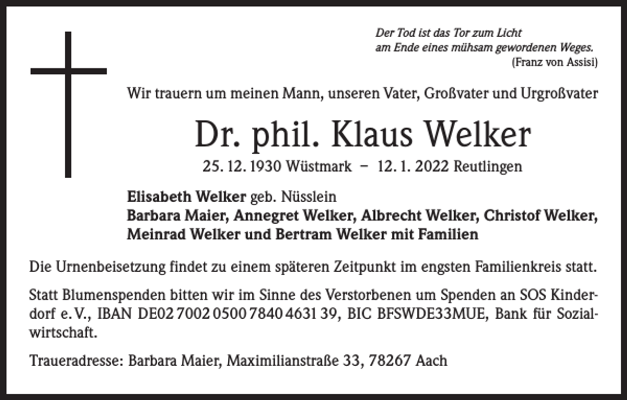 <p>Der Tod ist das Tor zum Licht<br />am Ende eines mühsam gewordenen Weges.</p><p>(Franz von Assisi)</p><p>Wir trauern um meinen Mann, unseren Vater, Großvater und Urgroßvater</p><p>Dr. phil. Klaus Welker<br />25. 12. 1930 Wüstmark – 12. 1. 2022 Reutlingen<br />Elisabeth Welker geb. Nüsslein<br />Barbara Maier, Annegret Welker, Albrecht Welker, Christof Welker,<br />Meinrad Welker und Bertram Welker mit Familien<br />Die Urnenbeisetzung findet zu einem späteren Zeitpunkt im engsten Familienkreis statt.<br />Statt Blumenspenden bitten wir im Sinne des Verstorbenen um Spenden an SOS Kinderdorf e. V., IBAN DE02 7002 0500 7840 4631 39, BIC BFSWDE33MUE, Bank für Sozialwirtschaft.<br />Traueradresse: Barbara Maier, Maximilianstraße 33, 78267 Aach</p>