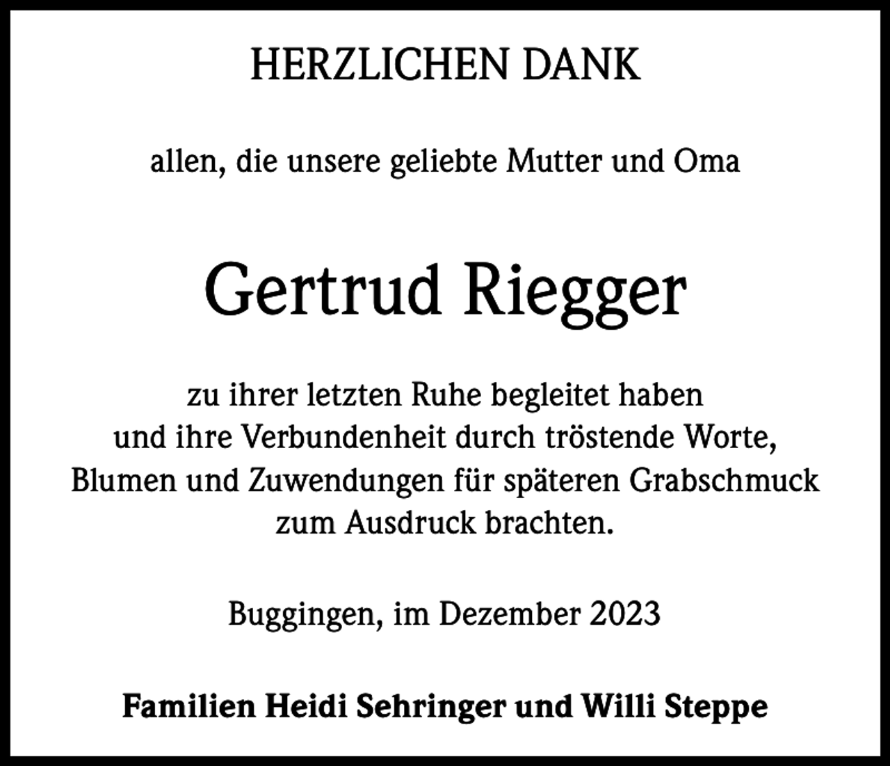 <p>HERZLICHEN DANK<br />allen, die unsere geliebte Mutter und Oma</p><p>Gertrud Riegger<br />zu ihrer letzten Ruhe begleitet haben<br />und ihre Verbundenheit durch tröstende Worte,<br />Blumen und Zuwendungen für späteren Grabschmuck<br />zum Ausdruck brachten.<br />Buggingen, im Dezember 2023<br />Familien Heidi Sehringer und Willi Steppe</p>