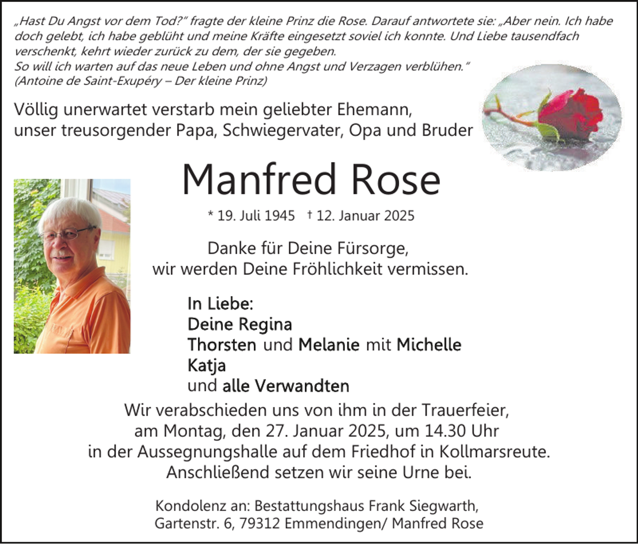 <p>„Hast Du Angst vor dem Tod?“ fragte der kleine Prinz die Rose. Darauf antwortete sie: „Aber nein. Ich habe<br />doch gelebt, ich habe geblüht und meine Kräfte eingesetzt soviel ich konnte. Und Liebe tausendfach<br />verschenkt, kehrt wieder zurück zu dem, der sie gegeben.<br />So will ich warten auf das neue Leben und ohne Angst und Verzagen verblühen.“<br />(Antoine de Saint-Exupéry – Der kleine Prinz)</p><p>Völlig unerwartet verstarb mein geliebter Ehemann,<br />unser treusorgender Papa, Schwiegervater, Opa und Bruder</p><p>Manfred Rose<br />* 19. Juli 1945 † 12. Januar 2025</p><p>Danke für Deine Fürsorge,<br />wir werden Deine Fröhlichkeit vermissen.</p><p>und</p><p>mit</p><p>und<br />Wir verabschieden uns von ihm in der Trauerfeier,<br />am Montag, den 27. Januar 2025, um 14.30 Uhr<br />in der Aussegnungshalle auf dem Friedhof in Kollmarsreute.<br />Anschließend setzen wir seine Urne bei.<br />Kondolenz an: Bestattungshaus Frank Siegwarth,<br />Gartenstr. 6, 79312 Emmendingen/ Manfred Rose</p>