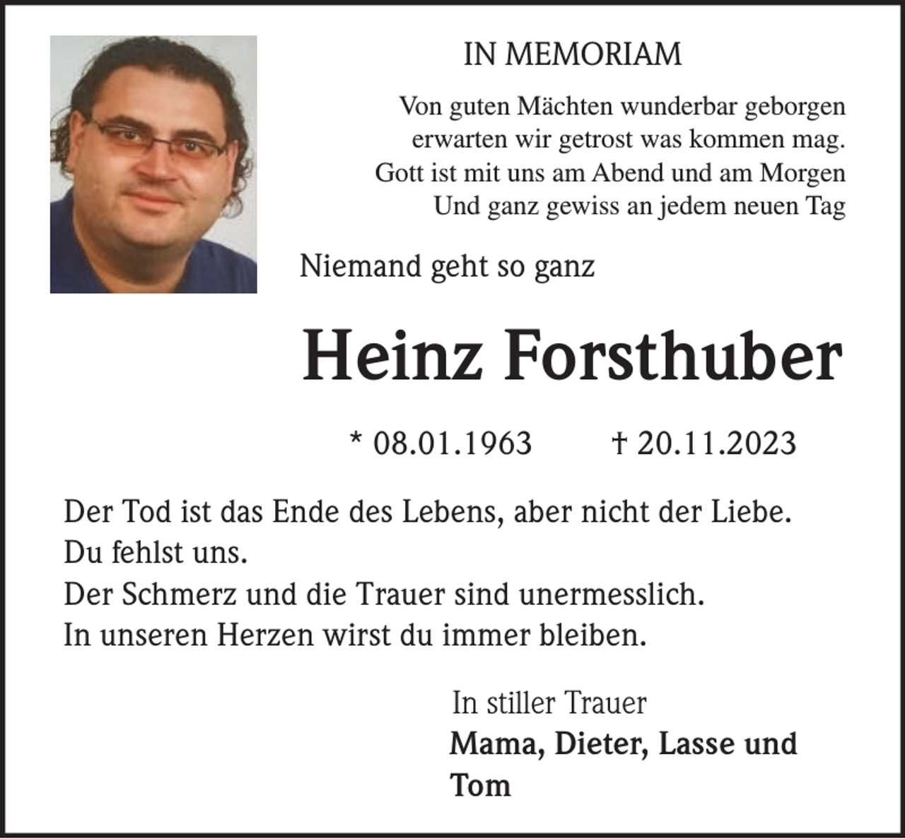 <p>IN MEMORIAM<br />Von guten Mächten wunderbar geborgen<br />erwarten wir getrost was kommen mag.<br />Gott ist mit uns am Abend und am Morgen<br />Und ganz gewiss an jedem neuen Tag</p><p>Niemand geht so ganz</p><p>Heinz Forsthuber<br />* 08.01.1963</p><p>† 20.11.2023</p><p>Der Tod ist das Ende des Lebens, aber nicht der Liebe.<br />Du fehlst uns.<br />Der Schmerz und die Trauer sind unermesslich.<br />In unseren Herzen wirst du immer bleiben.<br />In stiller Trauer<br />Mama, Dieter, Lasse und<br />Tom</p>