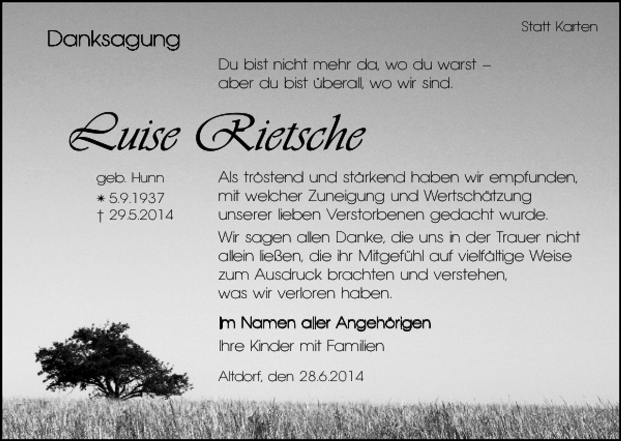 <p>Statt Karten</p><p>Danksagung<br />Du bist nicht mehr da, wo du warst –<br />aber du bist überall, wo wir sind.</p><p>Luise Rietsche<br />geb. Hunn<br />5.9.1937<br />† 29.5.2014</p><p>✴</p><p>Als tröstend und stärkend haben wir empfunden,<br />mit welcher Zuneigung und Wertschätzung<br />unserer lieben Verstorbenen gedacht wurde.<br />Wir sagen allen Danke, die uns in der Trauer nicht<br />allein ließen, die ihr Mitgefühl auf vielfältige Weise<br />zum Ausdruck brachten und verstehen,<br />was wir verloren haben.<br />Im Namen aller Angehörigen<br />Ihre Kinder mit Familien<br />Altdorf, den 28.6.2014</p>