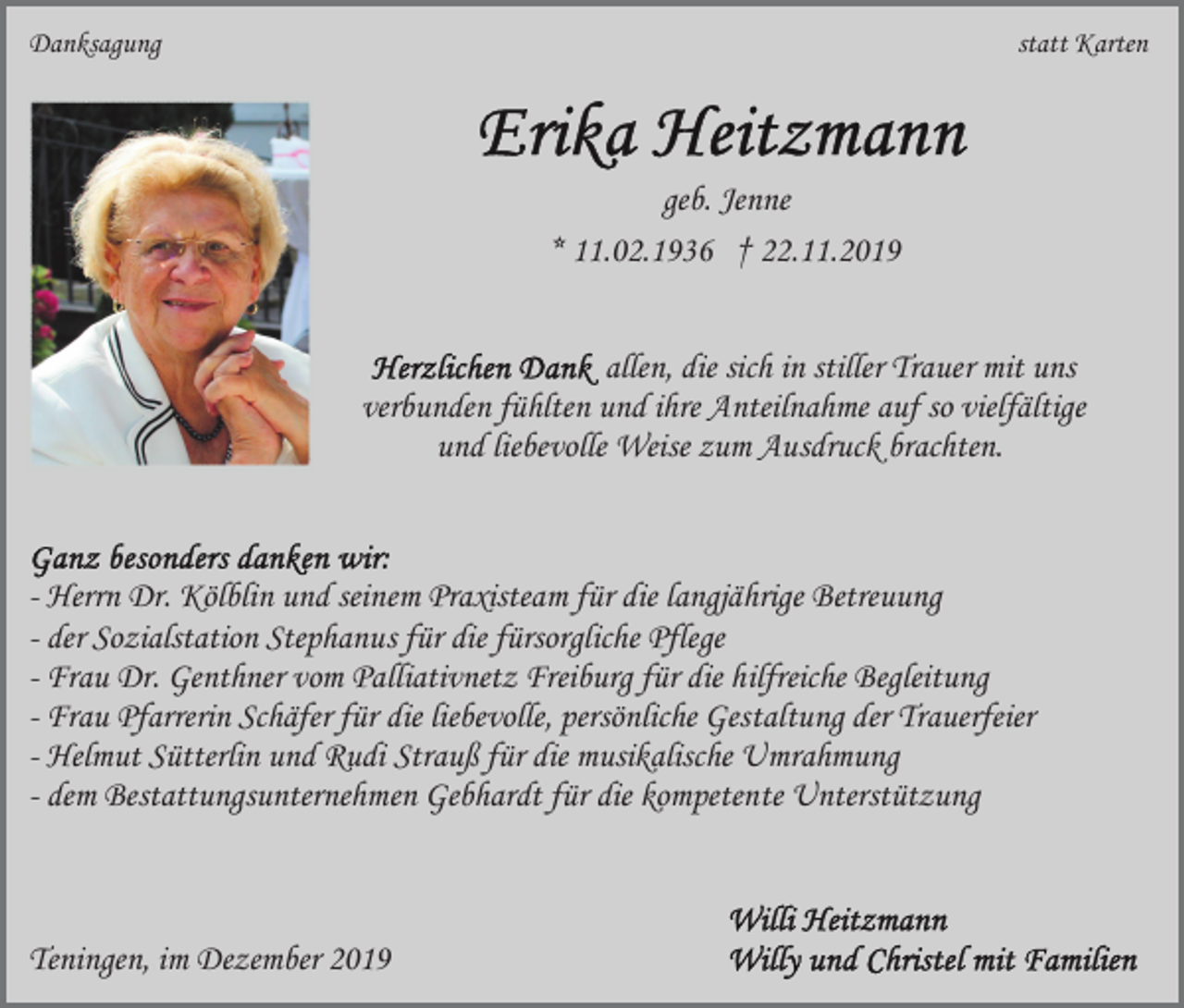 <p>Danksagung</p><p>statt Karten</p><p>geb. Jenne<br />* 11.02.1936 † 22.11.2019<br />allen, die sich in stiller Trauer mit uns<br />verbunden fühlten und ihre Anteilnahme auf so vielfältige<br />und liebevolle Weise zum Ausdruck brachten.</p><p>- Herrn Dr. Kölblin und seinem Praxisteam für die langjährige Betreuung<br />- der Sozialstation Stephanus für die fürsorgliche Pflege<br />- Frau Dr. Genthner vom Palliativnetz Freiburg für die hilfreiche Begleitung<br />- Frau Pfarrerin Schäfer für die liebevolle, persönliche Gestaltung der Trauerfeier<br />- Helmut Sütterlin und Rudi Strauß für die musikalische Umrahmung<br />- dem Bestattungsunternehmen Gebhardt für die kompetente Unterstützung</p><p>Teningen, im Dezember 2019</p>