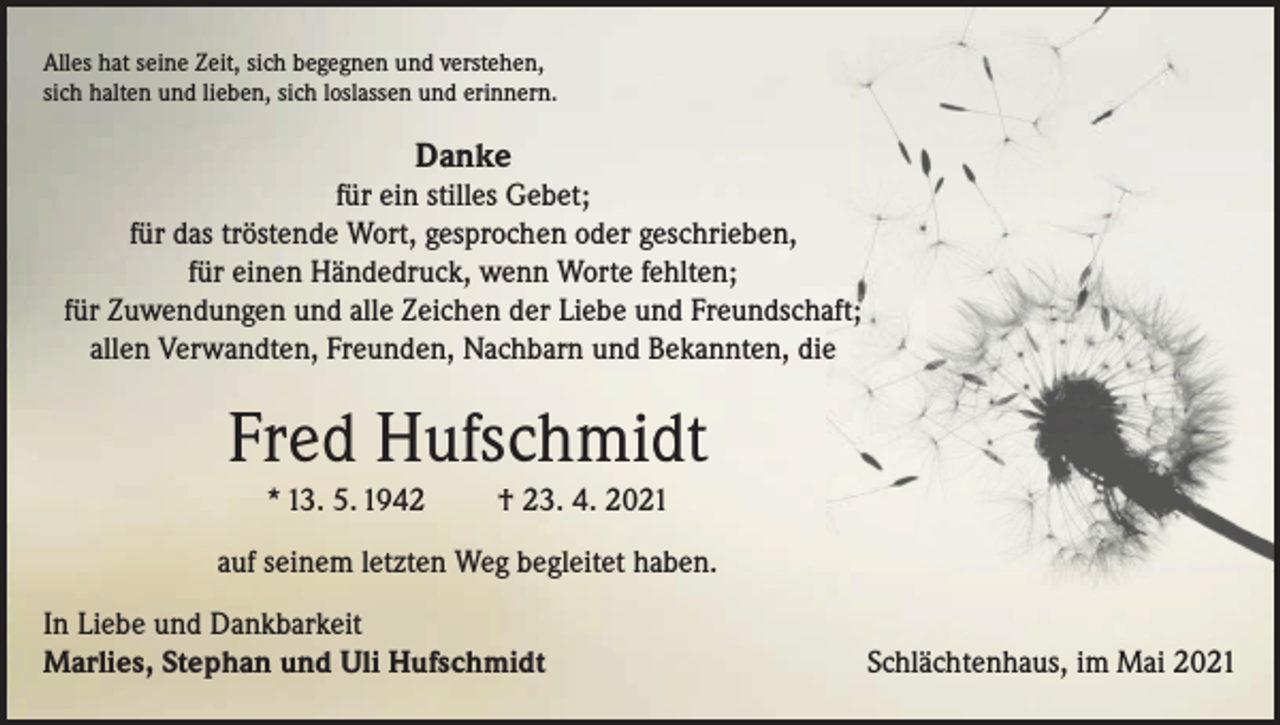 <p>/<br />Alles hat seine Zeit, sich begegnen und verstehen,<br />sich halten und lieben, sich loslassen und erinnern.</p><p>Danke<br />für ein stilles Gebet;<br />für das tröstende Wort, gesprochen oder geschrieben,<br />für einen Händedruck, wenn Worte fehlten;<br />für Zuwendungen und alle Zeichen der Liebe und Freundschaft;<br />allen Verwandten, Freunden, Nachbarn und Bekannten, die</p><p>r</p><p>J</p><p>Fred Hufschmidt<br />* 13. 5. 1942</p><p>† 23. 4. 2021</p><p>auf seinem letzten Weg begleitet haben.<br />In Liebe und Dankbarkeit<br />Marlies, Stephan und Uli Hufschmidt</p><p>Schlächtenhaus, im Mai 2021</p>