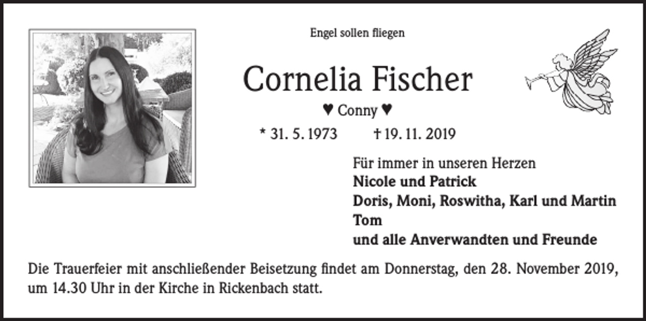 <p>Engel sollen fliegen</p><p>Cornelia Fischer<br />♥ Conny ♥<br />* 31. 5. 1973<br />† 19. 11. 2019<br />Für immer in unseren Herzen<br />Nicole und Patrick<br />Doris, Moni, Roswitha, Karl und Martin<br />Tom<br />und alle Anverwandten und Freunde<br />Die Trauerfeier mit anschließender Beisetzung findet am Donnerstag, den 28. November 2019,<br />um 14.30 Uhr in der Kirche in Rickenbach statt.</p>