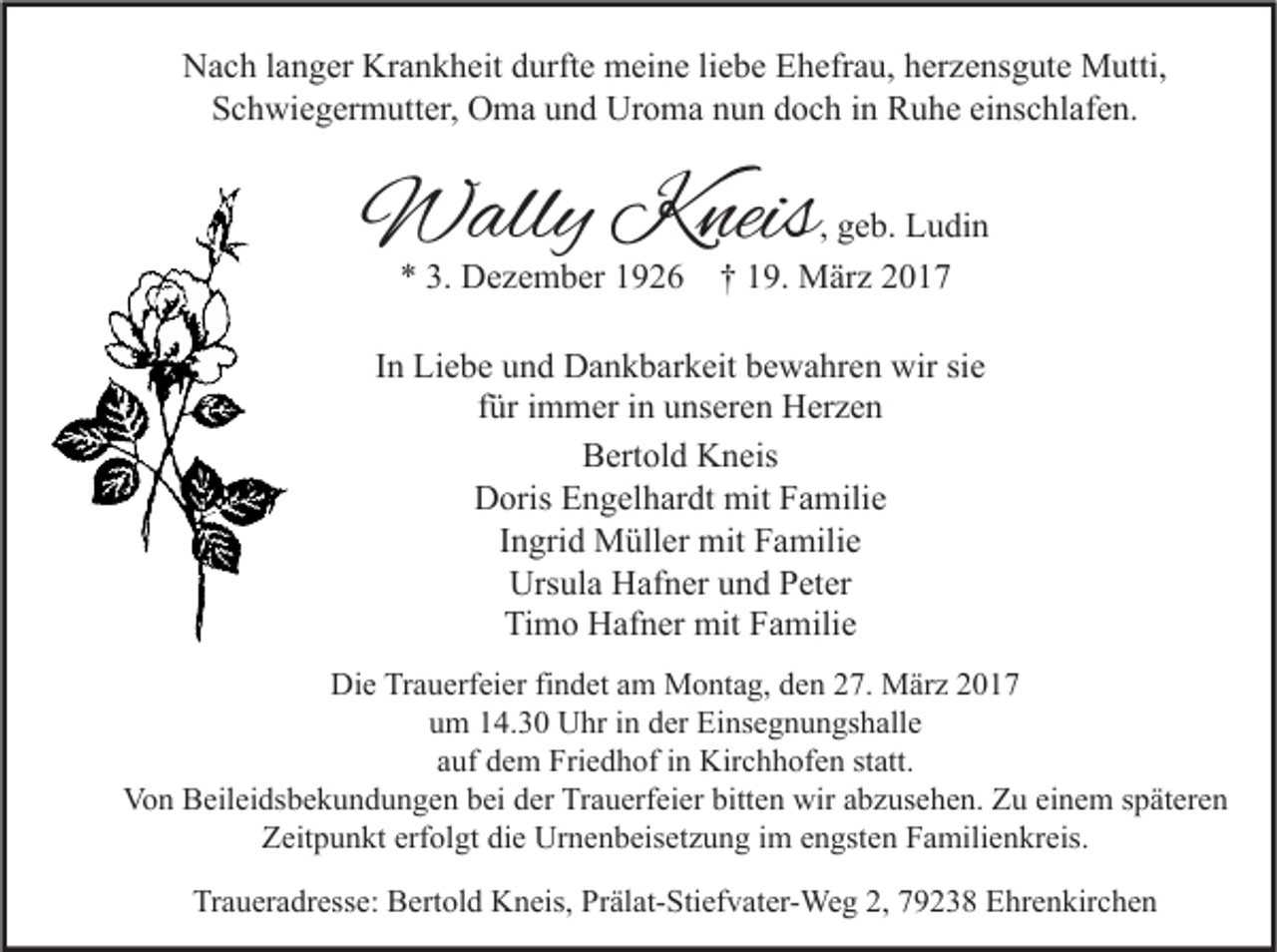 <p>Nach langer Krankheit durfte meine liebe Ehefrau, herzensgute Mutti,<br />Schwiegermutter, Oma und Uroma nun doch in Ruhe einschlafen.</p><p>Wally Kneis<br />* 3. Dezember 1926</p><p>, geb. Ludin<br />† 19. März 2017</p><p>In Liebe und Dankbarkeit bewahren wir sie<br />für immer in unseren Herzen<br />Bertold Kneis<br />Doris Engelhardt mit Familie<br />Ingrid Müller mit Familie<br />Ursula Hafner und Peter<br />Timo Hafner mit Familie<br />Die Trauerfeier findet am Montag, den 27. März 2017<br />um 14.30 Uhr in der Einsegnungshalle<br />auf dem Friedhof in Kirchhofen statt.<br />Von Beileidsbekundungen bei der Trauerfeier bitten wir abzusehen. Zu einem späteren<br />Zeitpunkt erfolgt die Urnenbeisetzung im engsten Familienkreis.<br />Traueradresse: Bertold Kneis, Prälat-Stiefvater-Weg 2, 79238 Ehrenkirchen</p>