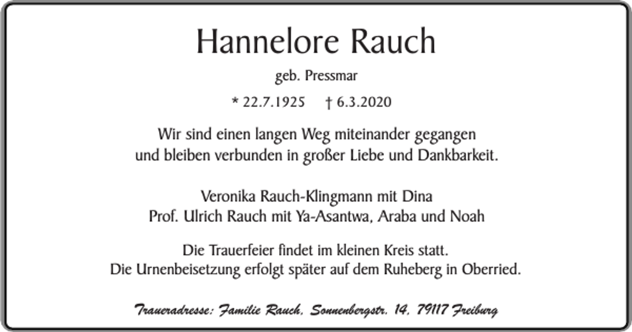 <p>Hannelore Rauch<br />geb. Pressmar</p><p>* 22.7.1925</p><p>† 6.3.2020</p><p>Wir sind einen langen Weg miteinander gegangen<br />und bleiben verbunden in großer Liebe und Dankbarkeit.<br />Veronika Rauch-Klingmann mit Dina<br />Prof. Ulrich Rauch mit Ya-Asantwa, Araba und Noah<br />Die Trauerfeier findet im kleinen Kreis statt.<br />Die Urnenbeisetzung erfolgt später auf dem Ruheberg in Oberried.<br />Traueradresse: Familie Rauch, Sonnenbergstr. 14, 79117 Freiburg</p>