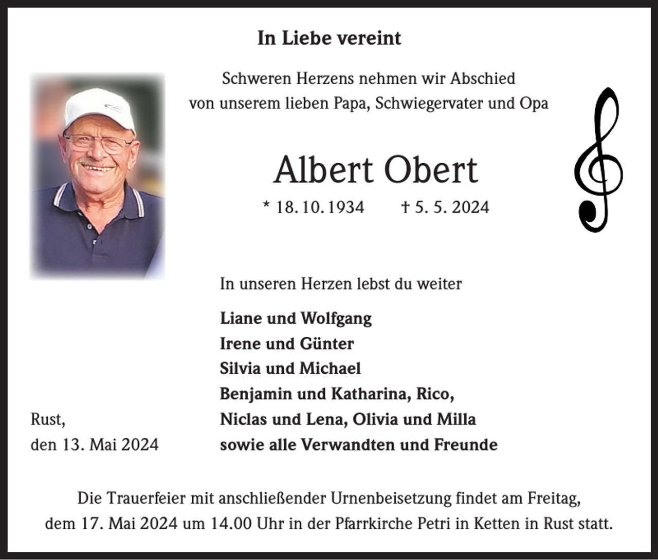 <p>In Liebe vereint<br />Schweren Herzens nehmen wir Abschied<br />von unserem lieben Papa, Schwiegervater und Opa</p><p>Albert Obert<br />* 18. 10. 1934 † 5. 5. 2024</p><p>In unseren Herzen lebst du weiter</p><p>Rust,<br />den 13. Mai 2024</p><p>Liane und Wolfgang<br />Irene und Günter<br />Silvia und Michael<br />Benjamin und Katharina, Rico,<br />Niclas und Lena, Olivia und Milla<br />sowie alle Verwandten und Freunde</p><p>Die Trauerfeier mit anschließender Urnenbeisetzung findet am Freitag,<br />dem 17. Mai 2024 um 14.00 Uhr in der Pfarrkirche Petri in Ketten in Rust statt.</p>