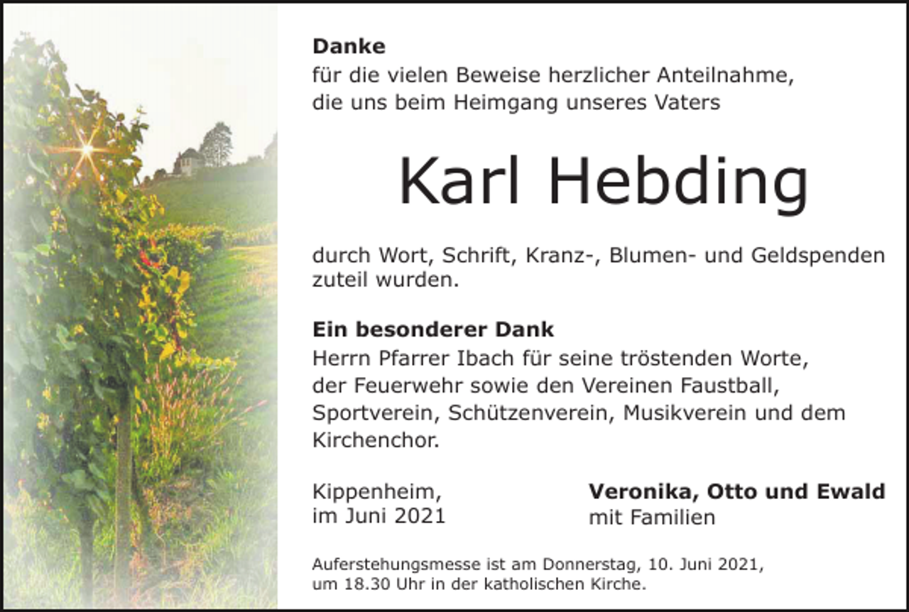 <p>Danke<br />für die vielen Beweise herzlicher Anteilnahme,<br />die uns beim Heimgang unseres Vaters</p><p>Karl Hebding<br />durch Wort, Schrift, Kranz-, Blumen- und Geldspenden<br />zuteil wurden.<br />Ein besonderer Dank<br />Herrn Pfarrer Ibach für seine tröstenden Worte,<br />der Feuerwehr sowie den Vereinen Faustball,<br />Sportverein, Schützenverein, Musikverein und dem<br />Kirchenchor.<br />Kippenheim,<br />im Juni 2021</p><p>Veronika, Otto und Ewald<br />mit Familien</p><p>Auferstehungsmesse ist am Donnerstag, 10. Juni 2021,<br />um 18.30 Uhr in der katholischen Kirche.</p>