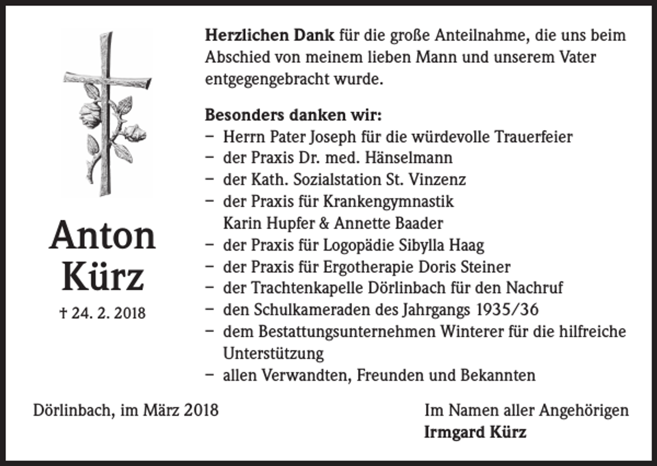 <p>Herzlichen Dank für die große Anteilnahme, die uns beim<br />Abschied von meinem lieben Mann und unserem Vater<br />entgegengebracht wurde.</p><p>Anton<br />Kürz<br />† 24. 2. 2018</p><p>Besonders danken wir:<br />– Herrn Pater Joseph für die würdevolle Trauerfeier<br />– der Praxis Dr. med. Hänselmann<br />– der Kath. Sozialstation St. Vinzenz<br />– der Praxis für Krankengymnastik<br />Karin Hupfer &amp; Annette Baader<br />– der Praxis für Logopädie Sibylla Haag<br />– der Praxis für Ergotherapie Doris Steiner<br />– der Trachtenkapelle Dörlinbach für den Nachruf<br />– den Schulkameraden des Jahrgangs 1935/36<br />– dem Bestattungsunternehmen Winterer für die hilfreiche<br />Unterstützung<br />– allen Verwandten, Freunden und Bekannten</p><p>Dörlinbach, im März 2018</p><p>Im Namen aller Angehörigen<br />Irmgard Kürz</p>
