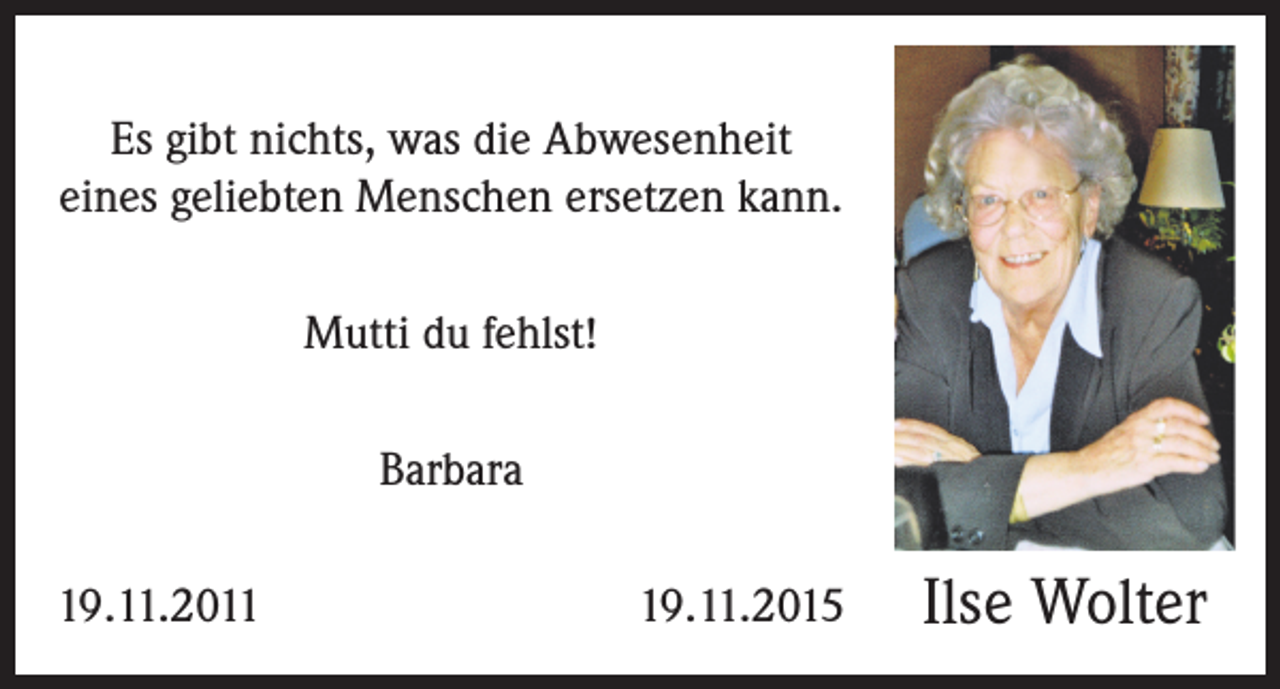 <p>Es gibt nichts, was die Abwesenheit<br />eines geliebten Menschen ersetzen kann.<br />Mutti du fehlst!<br />Barbara<br />19.11.2011</p><p>19.11.2015</p><p>Ilse Wolter</p>