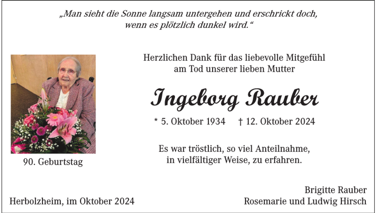 <p>„Man sieht die Sonne langsam untergehen und erschrickt doch,<br />wenn es plötzlich dunkel wird.“<br />Herzlichen Dank für das liebevolle Mitgefühl<br />am Tod unserer lieben Mutter</p><p>Ingeborg Rauber<br />* 5. Oktober 1934</p><p>90. Geburtstag</p><p>Herbolzheim, im Oktober 2024</p><p>† 12. Oktober 2024</p><p>Es war tröstlich, so viel Anteilnahme,<br />in vielfältiger Weise, zu erfahren.<br />Brigitte Rauber<br />Rosemarie und Ludwig Hirsch</p>