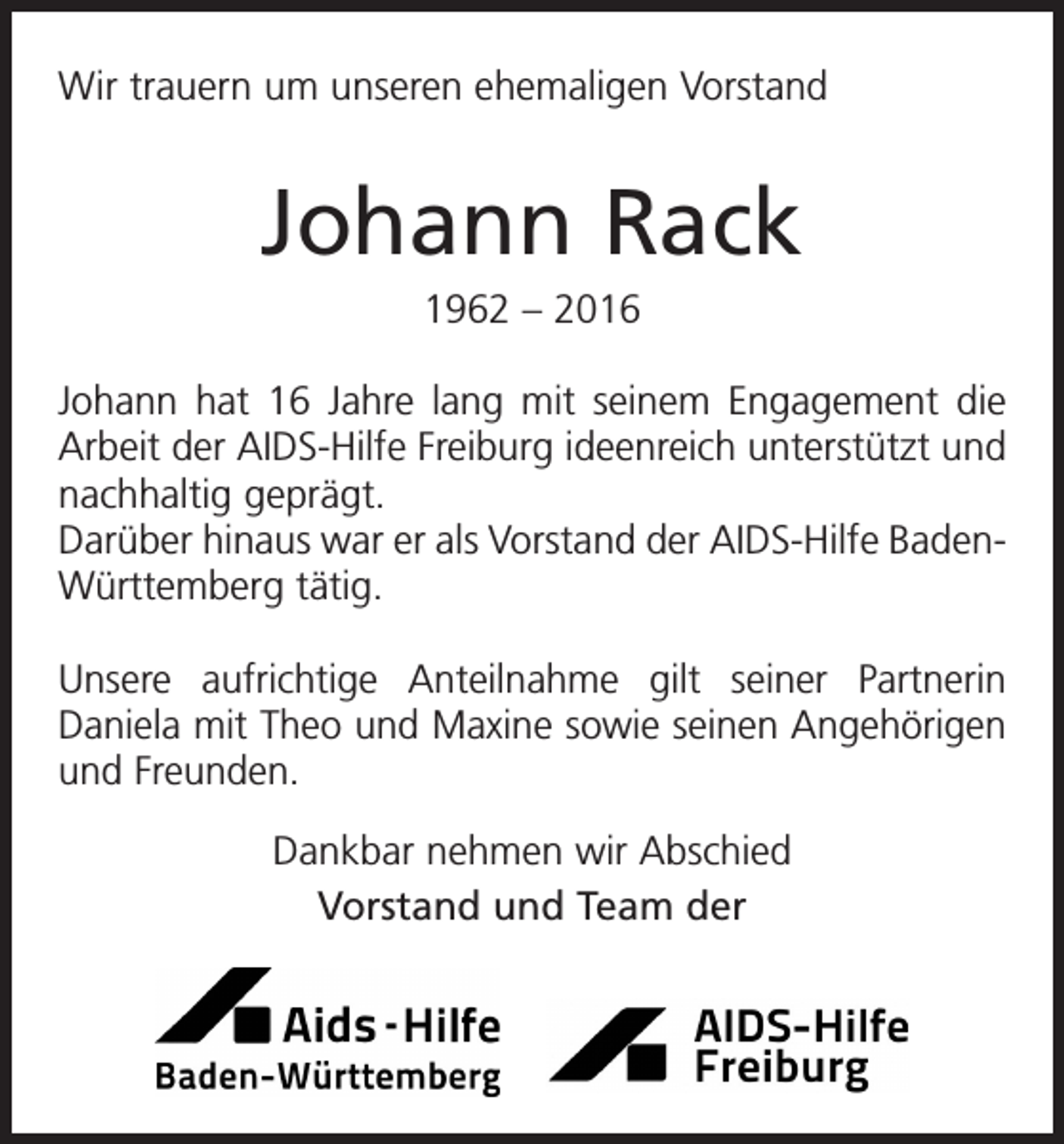 <p>Wir trauern um unseren ehemaligen Vorstand</p><p>Johann Rack<br />1962 – 2016<br />Johann hat 16 Jahre lang mit seinem Engagement die<br />Arbeit der AIDS-Hilfe Freiburg ideenreich unterstützt und<br />nachhaltig geprägt.<br />Darüber hinaus war er als Vorstand der AIDS-Hilfe BadenWürttemberg tätig.<br />Unsere aufrichtige Anteilnahme gilt seiner Partnerin<br />Daniela mit Theo und Maxine sowie seinen Angehörigen<br />und Freunden.<br />Dankbar nehmen wir Abschied<br />Vorstand und Team der</p>