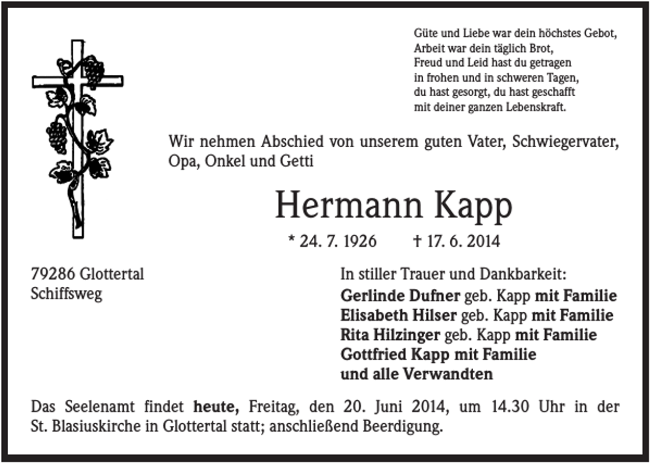 <p>Güte und Liebe war dein höchstes Gebot,<br />Arbeit war dein täglich Brot,<br />Freud und Leid hast du getragen<br />in frohen und in schweren Tagen,<br />du hast gesorgt, du hast geschafft<br />mit deiner ganzen Lebenskraft.</p><p>Wir nehmen Abschied von unserem guten Vater, Schwiegervater,<br />Opa, Onkel und Getti</p><p>Hermann Kapp<br />* 24. 7. 1926<br />79286 Glottertal<br />Schiffsweg</p><p>† 17. 6. 2014</p><p>In stiller Trauer und Dankbarkeit:<br />Gerlinde Dufner geb. Kapp mit Familie<br />Elisabeth Hilser geb. Kapp mit Familie<br />Rita Hilzinger geb. Kapp mit Familie<br />Gottfried Kapp mit Familie<br />und alle Verwandten</p><p>Das Seelenamt findet heute, Freitag, den 20. Juni 2014, um 14.30 Uhr in der<br />St. Blasiuskirche in Glottertal statt; anschließend Beerdigung.</p>