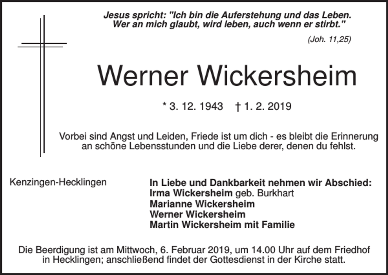 <p>Jesus spricht: "Ich bin die Auferstehung und das Leben.<br />Wer an mich glaubt, wird leben, auch wenn er stirbt."<br />(Joh. 11,25)</p><p>Werner Wickersheim<br />* 3. 12. 1943</p><p>† 1. 2. 2019</p><p>Vorbei sind Angst und Leiden, Friede ist um dich - es bleibt die Erinnerung<br />an schöne Lebensstunden und die Liebe derer, denen du fehlst.</p><p>Kenzingen-Hecklingen</p><p>In Liebe und Dankbarkeit nehmen wir Abschied:<br />Irma Wickersheim geb. Burkhart<br />Marianne Wickersheim<br />Werner Wickersheim<br />Martin Wickersheim mit Familie</p><p>Die Beerdigung ist am Mittwoch, 6. Februar 2019, um 14.00 Uhr auf dem Friedhof<br />in Hecklingen; anschließend findet der Gottesdienst in der Kirche statt.</p>