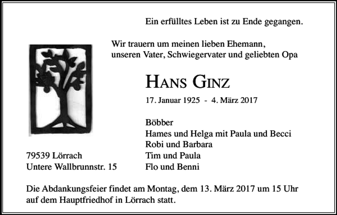 <p>Ein erfülltes Leben ist zu Ende gegangen.<br />Wir trauern um meinen lieben Ehemann,<br />unseren Vater, Schwiegervater und geliebten Opa</p><p>HANS GINZ<br />17. Januar 1925 - 4. März 2019539 Lörrach<br />Untere Wallbrunnstr. 15</p><p>Böbber<br />Hames und Helga mit Paula und Becci<br />Robi und Barbara<br />Tim und Paula<br />Flo und Benni</p><p>Die Abdankungsfeier findet am Montag, dem 13. März 2017 um 15 Uhr<br />auf dem Hauptfriedhof in Lörrach statt.</p>