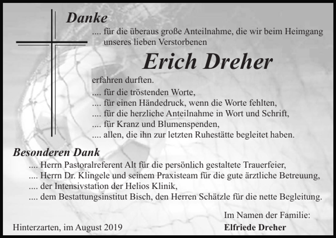 <p>Danke<br />.... für die überaus große Anteilnahme, die wir beim Heimgang<br />unseres lieben Verstorbenen</p><p>Erich Dreher<br />erfahren durften.<br />.... für die tröstenden Worte,<br />.... für einen Händedruck, wenn die Worte fehlten,<br />.... für die herzliche Anteilnahme in Wort und Schrift,<br />.... für Kranz und Blumenspenden,<br />.... allen, die ihn zur letzten Ruhestätte begleitet haben.</p><p>Besonderen Dank<br />.... Herrn Pastoralreferent Alt für die persönlich gestaltete Trauerfeier,<br />.... Herrn Dr. Klingele und seinem Praxisteam für die gute ärztliche Betreuung,<br />.... der Intensivstation der Helios Klinik,<br />.... dem Bestattungsinstitut Bisch, den Herren Schätzle für die nette Begleitung.<br />Hinterzarten, im August 2019</p><p>Im Namen der Familie:<br />Elfriede Dreher</p>