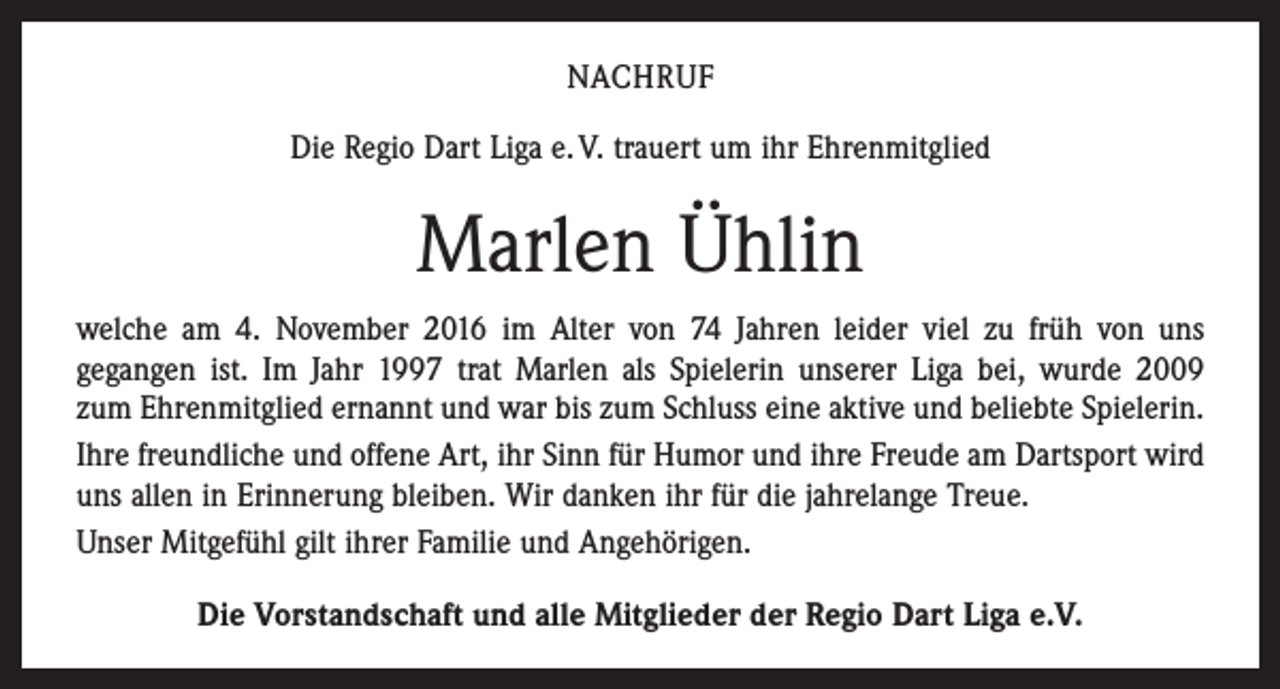 <p>NACHRUF<br />Die Regio Dart Liga e. V. trauert um ihr Ehrenmitglied</p><p>Marlen Ühlin<br />welche am 4. November 2016 im Alter von 74 Jahren leider viel zu früh von uns<br />­gegangen ist. Im Jahr 1997 trat Marlen als Spielerin unserer Liga bei, wurde 2009<br />zum Ehrenmitglied ernannt und war bis zum Schluss eine aktive und beliebte Spielerin.<br />Ihre freundliche und offene Art, ihr Sinn für Humor und ihre Freude am Dartsport wird<br />uns allen in Erinnerung bleiben. Wir danken ihr für die ­jahrelange Treue.<br />Unser Mitgefühl gilt ihrer Familie und Angehörigen.<br />Die Vorstandschaft und alle Mitglieder der Regio Dart Liga e.V.</p>