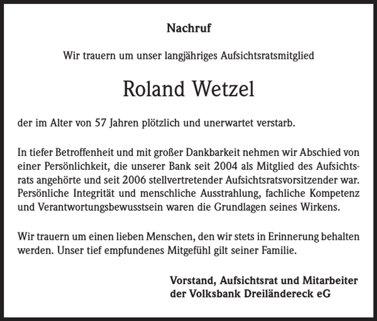 <p>Nachruf<br />Wir trauern um unser langjähriges Aufsichtsratsmitglied</p><p>Roland Wetzel<br />der im Alter von 57 Jahren plötzlich und unerwartet verstarb.<br />In tiefer Betroffenheit und mit großer Dankbarkeit nehmen wir Abschied von<br />einer Persönlichkeit, die unserer Bank seit 2004 als Mitglied des Aufsichtsrats angehörte und seit 2006 stellvertretender Aufsichtsratsvorsitzender war.<br />Persönliche Integrität und menschliche Ausstrahlung, fachliche Kompetenz<br />und Verantwortungsbewusstsein waren die Grundlagen seines Wirkens.<br />Wir trauern um einen lieben Menschen, den wir stets in Erinnerung ­behalten<br />werden. Unser tief empfundenes Mitgefühl gilt seiner Familie.<br />Vorstand, Aufsichtsrat und Mitarbeiter<br />der Volksbank Dreiländereck eG</p>