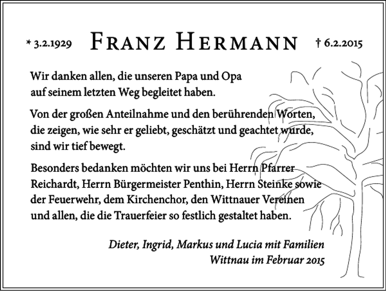 <p>* �.�.����</p><p>F���� H ������</p><p>† �.�.����</p><p>Wir danken allen, die unseren Papa und Opa<br />auf seinem letzten Weg begleitet haben.<br />Von der großen Anteilnahme und den berührenden Worten,<br />die zeigen, wie sehr er geliebt, geschätzt und geachtet wurde,<br />sind wir tief bewegt.<br />Besonders bedanken möchten wir uns bei Herrn Pfarrer<br />Reichardt, Herrn Bürgermeister Penthin, Herrn Steinke sowie<br />der Feuerwehr, dem Kirchenchor, den Wittnauer Vereinen<br />und allen, die die Trauerfeier so festlich gestaltet haben.<br />Dieter, Ingrid, Markus und Lucia mit Familien<br />Wittnau im Februar ����</p>