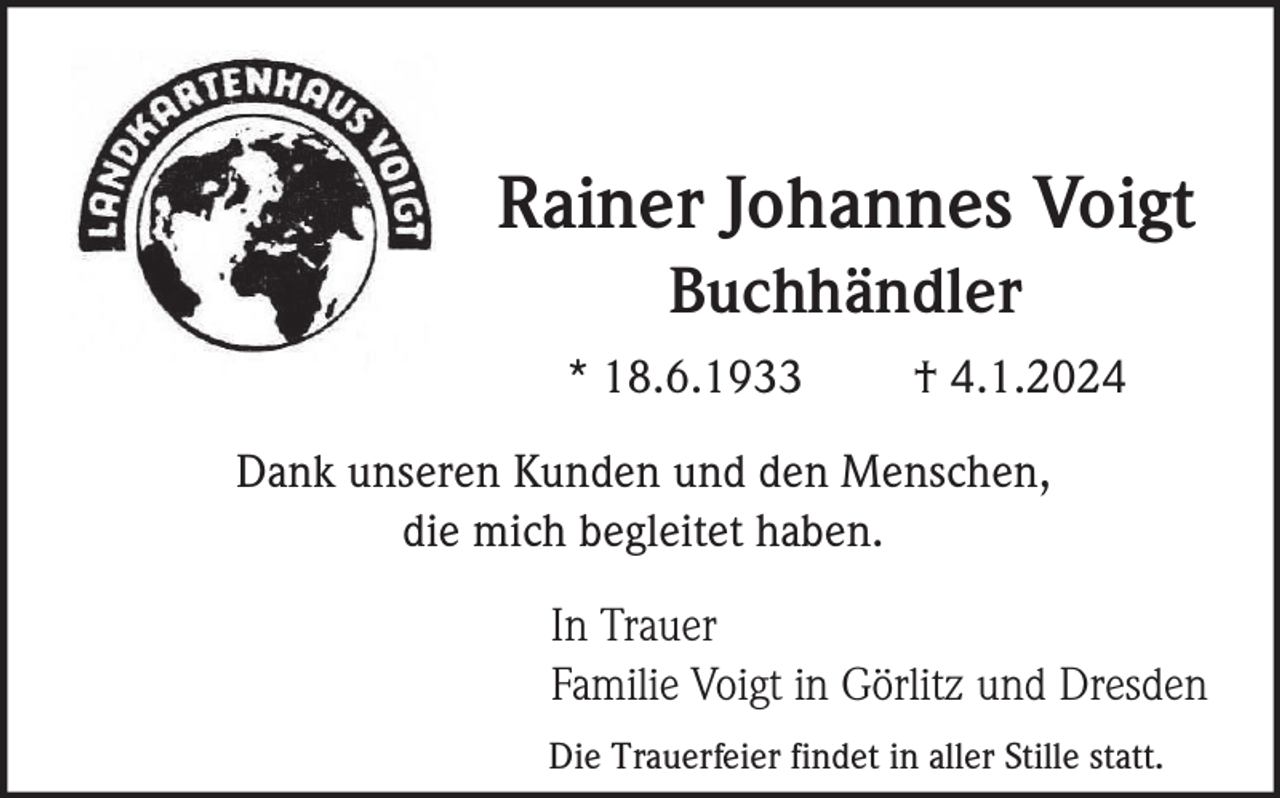 <p>Rainer Johannes Voigt<br />Buchhändler<br />* 18.6.1933</p><p>† 4.1.2024</p><p>Dank unseren Kunden und den Menschen,<br />die mich begleitet haben.<br />In Trauer<br />Familie Voigt in Görlitz und Dresden<br />Die Trauerfeier findet in aller Stille statt.</p>