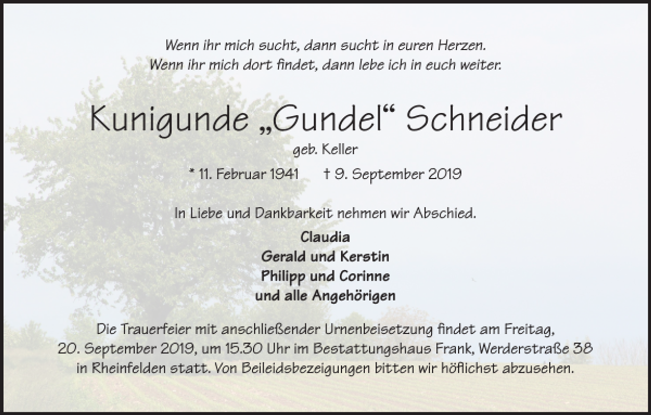 <p>Wenn ihr mich sucht, dann sucht in euren Herzen.<br />Wenn ihr mich dort findet, dann lebe ich in euch weiter.</p><p>Kunigunde „Gundel“ Schneider<br />geb. Keller<br />* 11. Februar 1941 † 9. September 2019</p><p>In Liebe und Dankbarkeit nehmen wir Abschied.<br />Claudia<br />Gerald und Kerstin<br />Philipp und Corinne<br />und alle Angehörigen<br />Die Trauerfeier mit anschließender Urnenbeisetzung findet am Freitag,<br />20. September 2019, um 15.30 Uhr im Bestattungshaus Frank, Werderstraße 38<br />in Rheinfelden statt. Von Beileidsbezeigungen bitten wir höflichst abzusehen.</p>