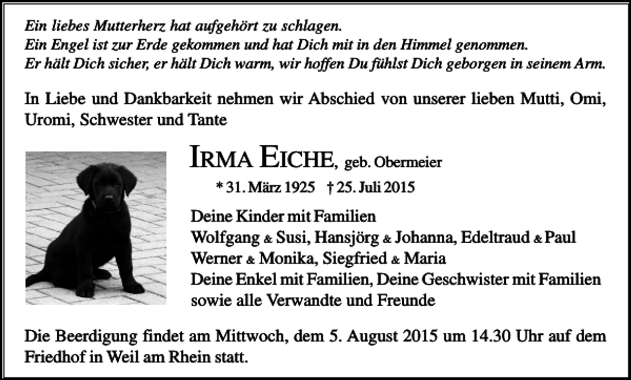<p>Ein liebes Mutterherz hat aufgehört zu schlagen.<br />Ein Engel ist zur Erde gekommen und hat Dich mit in den Himmel genommen.<br />Er hält Dich sicher, er hält Dich warm, wir hoffen Du fühlst Dich geborgen in seinem Arm.</p><p>In Liebe und Dankbarkeit nehmen wir Abschied von unserer lieben Mutti, Omi,<br />Uromi, Schwester und Tante</p><p>IRMA EICHE, geb. Obermeier<br />* 31. März 1925 † 25. Juli 2015</p><p>Deine Kinder mit Familien<br />Wolfgang &amp; Susi, Hansjörg &amp; Johanna, Edeltraud &amp; Paul<br />Werner &amp; Monika, Siegfried &amp; Maria<br />Deine Enkel mit Familien, Deine Geschwister mit Familien<br />sowie alle Verwandte und Freunde<br />Die Beerdigung findet am Mittwoch, dem 5. August 2015 um 14.30 Uhr auf dem<br />Friedhof in Weil am Rhein statt.</p>