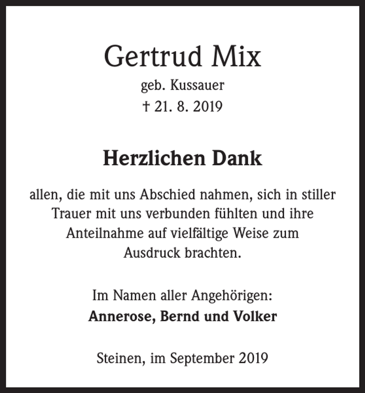 <p>Gertrud Mix<br />geb. Kussauer<br />† 21. 8. 2019</p><p>Herzlichen Dank<br />allen, die mit uns Abschied nahmen, sich in stiller<br />Trauer mit uns verbunden fühlten und ihre<br />­Anteilnahme auf vielfältige Weise zum<br />Ausdruck brachten.<br />Im Namen aller Angehörigen:<br />Annerose, Bernd und Volker<br />Steinen, im September 2019</p>