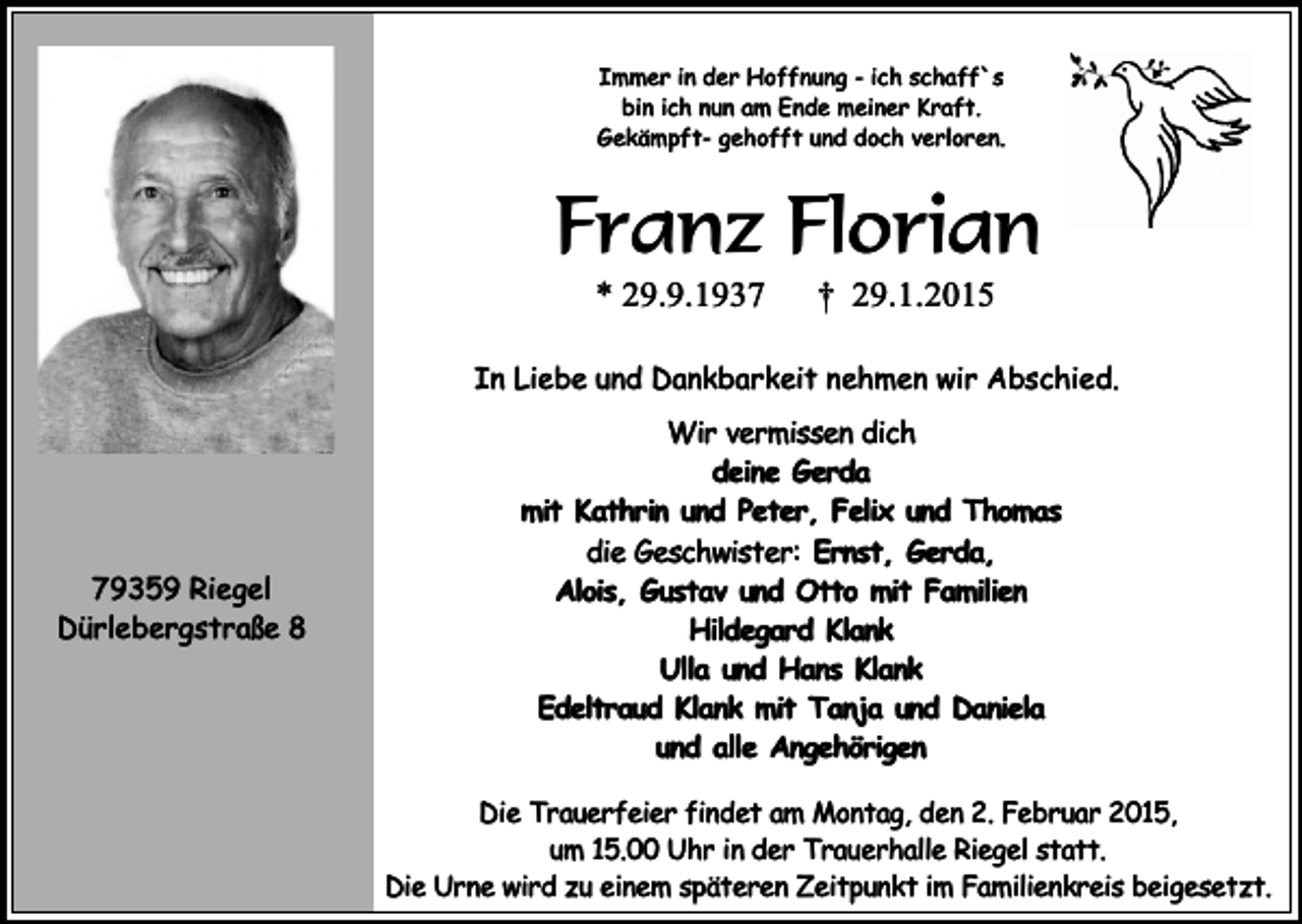 <p>Immer in der Hoffnung - ich schaff`s<br />bin ich nun am Ende meiner Kraft.<br />Gekämpft- gehofft und doch verloren.</p><p>Franz Florian<br />* 29.9.1937</p><p>† 29.1.2015</p><p>In Liebe und Dankbarkeit nehmen wir Abschied.</p><p>79359 Riegel<br />Dürlebergstraße 8</p><p>Wir vermissen dich<br />deine Gerda<br />mit Kathrin und Peter, Felix und Thomas<br />die Geschwister: Ernst, Gerda,<br />Alois, Gustav und Otto mit Familien<br />Hildegard Klank<br />Ulla und Hans Klank<br />Edeltraud Klank mit Tanja und Daniela<br />und alle Angehörigen<br />Die Trauerfeier findet am Montag, den 2. Februar 2015,<br />um 15.00 Uhr in der Trauerhalle Riegel statt.<br />Die Urne wird zu einem späteren Zeitpunkt im Familienkreis beigesetzt.</p>