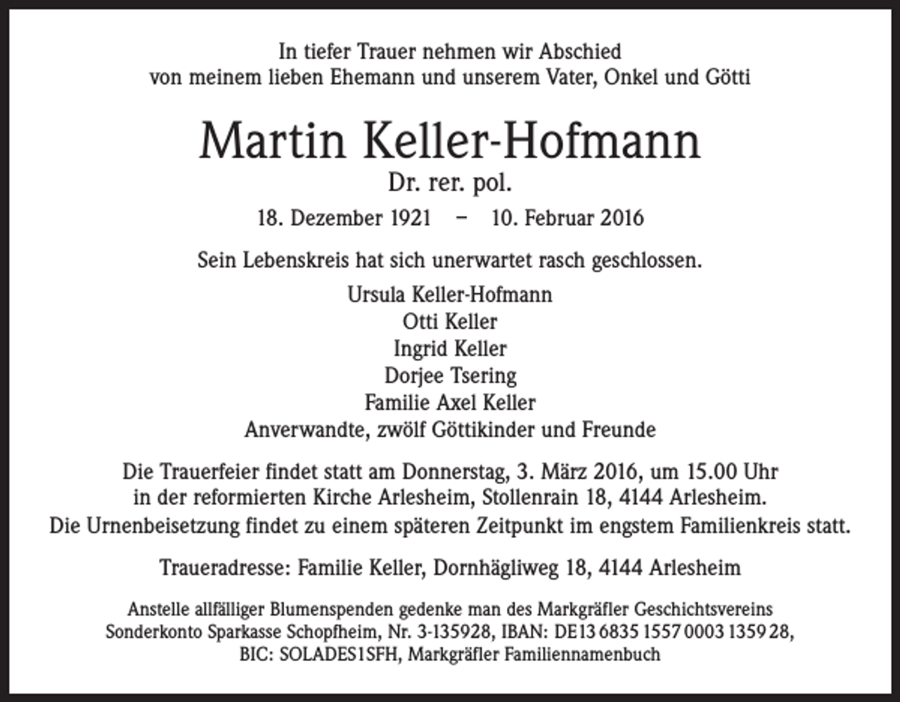 <p>In tiefer Trauer nehmen wir Abschied<br />von meinem lieben Ehemann und unserem Vater, Onkel und Götti</p><p>Martin Keller-Hofmann<br />Dr. rer. pol.</p><p>18. Dezember 1921 – 10. Februar 2016<br />Sein Lebenskreis hat sich unerwartet rasch geschlossen.<br />Ursula Keller-Hofmann<br />Otti Keller<br />Ingrid Keller<br />Dorjee Tsering<br />Familie Axel Keller<br />Anverwandte, zwölf Göttikinder und Freunde<br />Die Trauerfeier findet statt am Donnerstag, 3. März 2016, um 15.00 Uhr<br />in der reformierten Kirche Arlesheim, Stollenrain 18, 4144 Arlesheim.<br />Die Urnenbeisetzung findet zu einem späteren Zeitpunkt im engstem Familienkreis statt.<br />Traueradresse: Familie Keller, Dornhägliweg 18, 4144 Arlesheim<br />Anstelle allfälliger Blumenspenden gedenke man des Markgräfler Geschichtsvereins<br />Sonderkonto Sparkasse Schopfheim, Nr. 3-135928, IBAN: DE13 6835 1557 0003 1359 28,<br />BIC: SOLADES1SFH, Markgräfler Familiennamenbuch</p>