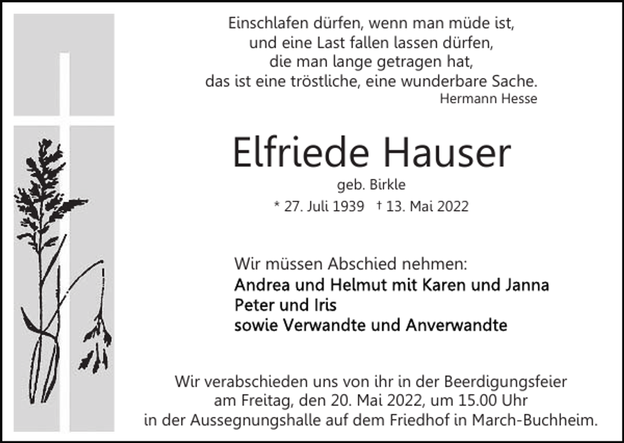 <p>Einschlafen dürfen, wenn man müde ist,<br />und eine Last fallen lassen dürfen,<br />die man lange getragen hat,<br />das ist eine tröstliche, eine wunderbare Sache.<br />Hermann Hesse</p><p>Elfriede Hauser<br />geb. Birkle<br />* 27. Juli 1939 † 13. Mai 2022</p><p>Wir müssen Abschied nehmen:</p><p>Wir verabschieden uns von ihr in der Beerdigungsfeier<br />am Freitag, den 20. Mai 2022, um 15.00 Uhr<br />in der Aussegnungshalle auf dem Friedhof in March-Buchheim.</p>