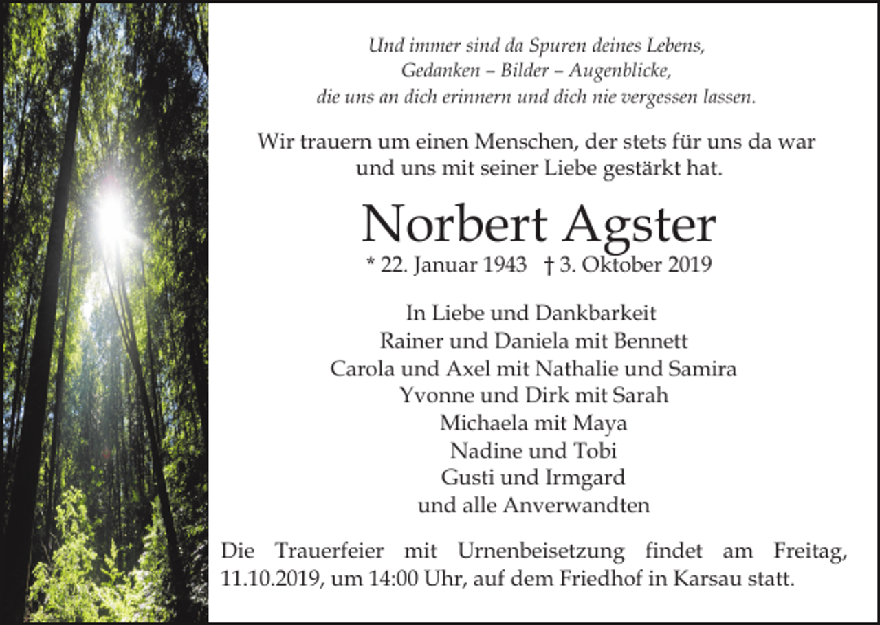 <p>Und immer sind da Spuren deines Lebens,<br />Gedanken – Bilder – Augenblicke,<br />die uns an dich erinnern und dich nie vergessen lassen.</p><p>Wir trauern um einen Menschen, der stets für uns da war<br />und uns mit seiner Liebe gestärkt hat.</p><p>Norbert Agster<br />* 22. Januar 1943 † 3. Oktober 2019</p><p>In Liebe und Dankbarkeit<br />Rainer und Daniela mit Bennett<br />Carola und Axel mit Nathalie und Samira<br />Yvonne und Dirk mit Sarah<br />Michaela mit Maya<br />Nadine und Tobi<br />Gusti und Irmgard<br />und alle Anverwandten<br />Die Trauerfeier mit Urnenbeisetzung findet am Freitag,<br />11.10.2019, um 14:00 Uhr, auf dem Friedhof in Karsau statt.</p>