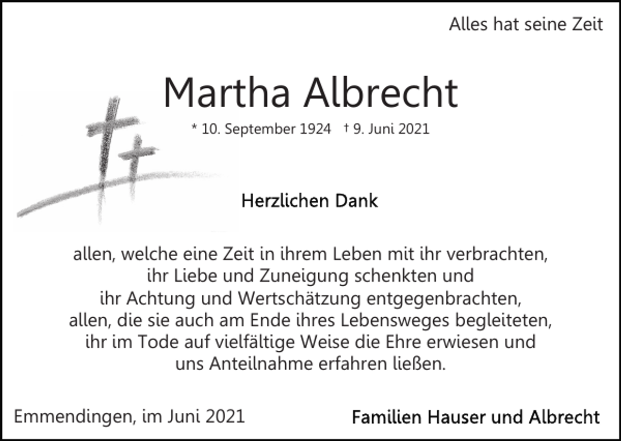 <p>Alles hat seine Zeit</p><p>Martha Albrecht<br />* 10. September 1924 † 9. Juni 2021</p><p>allen, welche eine Zeit in ihrem Leben mit ihr verbrachten,<br />ihr Liebe und Zuneigung schenkten und<br />ihr Achtung und Wertschätzung entgegenbrachten,<br />allen, die sie auch am Ende ihres Lebensweges begleiteten,<br />ihr im Tode auf vielfältige Weise die Ehre erwiesen und<br />uns Anteilnahme erfahren ließen.<br />Emmendingen, im Juni 2021</p>