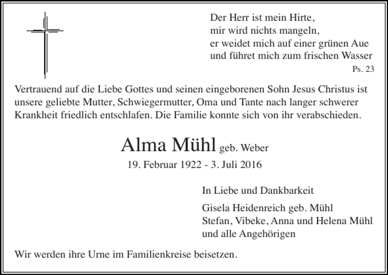<p>Der Herr ist mein Hirte,<br />mir wird nichts mangeln,<br />er weidet mich auf einer grünen Aue<br />und führet mich zum frischen Wasser<br />Ps. 23</p><p>Vertrauend auf die Liebe Gottes und seinen eingeborenen Sohn Jesus Christus ist<br />unsere geliebte Mutter, Schwiegermutter, Oma und Tante nach langer schwerer<br />Krankheit friedlich entschlafen. Die Familie konnte sich von ihr verabschieden.</p><p>Alma Mühl geb. Weber<br />19. Februar 1922 - 3. Juli 2016<br />In Liebe und Dankbarkeit<br />Gisela Heidenreich geb. Mühl<br />Stefan, Vibeke, Anna und Helena Mühl<br />und alle Angehörigen<br />Wir werden ihre Urne im Familienkreise beisetzen.</p>
