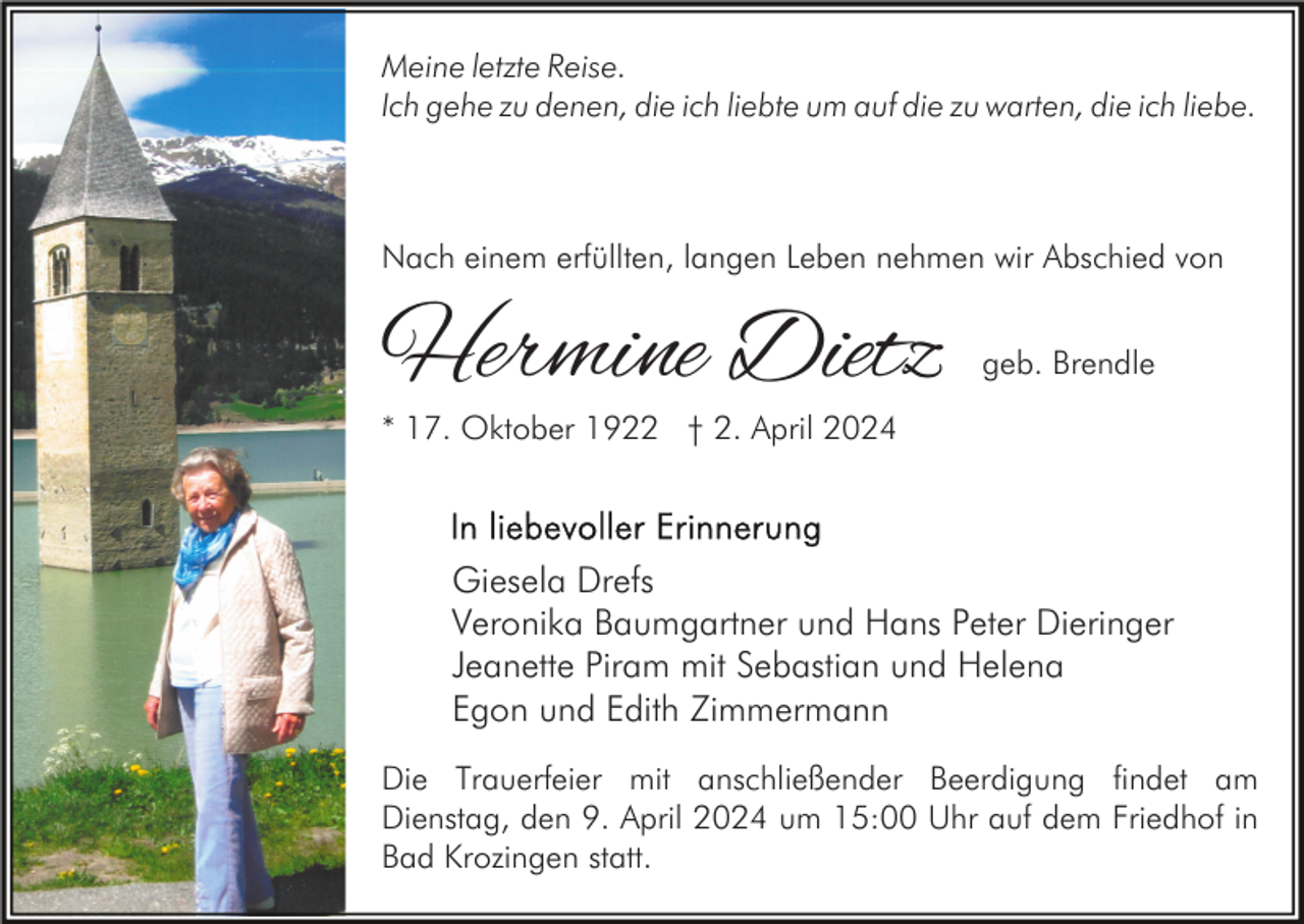 <p>Meine letzte Reise.<br />Ich gehe zu denen, die ich liebte um auf die zu warten, die ich liebe.</p><p>Nach einem erfüllten, langen Leben nehmen wir Abschied von</p><p>Hermine Dietz</p><p>geb. Brendle</p><p>* 17. Oktober 1922 † 2. April 2024</p><p>Giesela Drefs<br />Veronika Baumgartner und Hans Peter Dieringer<br />Jeanette Piram mit Sebastian und Helena<br />Egon und Edith Zimmermann<br />Die Trauerfeier mit anschließender Beerdigung findet am<br />Dienstag, den 9. April 2024 um 15:00 Uhr auf dem Friedhof in<br />Bad Krozingen statt.</p>