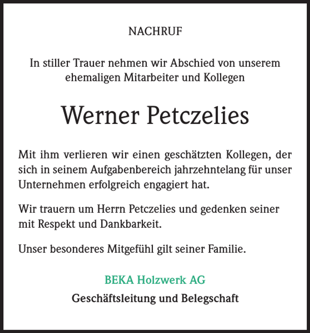 <p>NACHRUF<br />In stiller Trauer nehmen wir Abschied von unserem<br />ehemaligen Mitarbeiter und Kollegen</p><p>Werner Petczelies<br />Mit ihm verlieren wir einen geschätzten Kollegen, der<br />sich in seinem Aufgabenbereich jahrzehntelang für unser<br />Unternehmen erfolgreich engagiert hat.<br />Wir trauern um Herrn Petczelies und gedenken seiner<br />mit Respekt und Dankbarkeit.<br />Unser besonderes Mitgefühl gilt seiner Familie.<br />BEKA Holzwerk AG<br />Geschäftsleitung und Belegschaft</p>